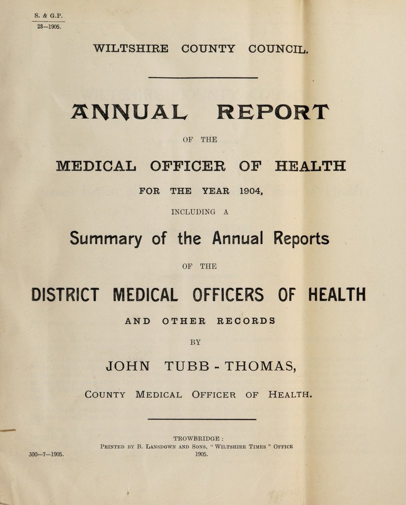 S. & G.P. 28—1905. WILTSHIRE COUNTY COUNCIL. ANNUAL REPORT OF THE MEDICAL OFFICER OF HEALTH FOR THE YEAR 1904, INCLUDING A Summary of the Annual Reports , OF THE DISTRICT MEDICAL OFFICERS OF HEALTH AND OTHER RECORDS BY JOHN TUBB - THOMAS, County Medical Officer of Health. TROWBRIDGE : Printed by B. Lansdown and Sons, “ Wiltshire Times ” Office 300—7—1905. 1905. r