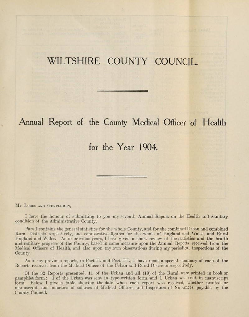 WILTSHIRE COUNTY COUNCIL. Annua! Report of the County Medical Officer of Health for the Year 1904. My Lords and Gentlemen, I have the honour of submitting to you my seventh Annual Report on the Health and Sanitary condition of the Administrative County. Part I contains the general statistics for the whole County, and for the combined Urban and combined Rural Districts respectively, and comparative figures for the whole of England and Wales, and Rural England and Wales. As in previous years, I have given a short review of the statistics and the health and sanitary progress of the County, based in some measure upon the Annual Reports received from the Medical Officers of Health, and also upon my own observations during my periodical inspections of the County. As in my previous reports, in Part II. and Part III., I have made a special summary of each of the Reports received from the Medical Officer of the Urban and Rural Districts respectively. Of the 82 Reports presented, 11 of the Urban and all (19) of the Rural were printed in book or pamphlet form ; 1 of the Urban was sent in type-written form, and 1 Urban was sent in manuscript form. Below I give a table showing the date when each report was received, whether printed or manuscript, and moieties of salaries of Medical Officers and Inspectors of Nuisances payable by the County Council.