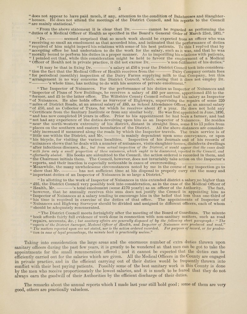 “ does not appear to have paid much, if any, attention to the condition of Bakehouses and Slaughter- “ houses. He does not attend the meetings of the District Council, and his reports to the Council “ are mainly statistical.” “ From the above statement it is clear that Dr.-cannot be regarded as performing the “duties of a Medical Officer of Health as specified in the Board’s General Order of March 23rd, 1891.” “ Dr.-seemed surprised that so much work should be expected from an officer who was “ receiving so small an emolument as that accorded him, and intimated that the performance of duties “ required of him might imperil his relations with some of his best patients. To this I replied that by “ accepting office he had undertaken to do the work for the salary, such as it was, and that he was “ morally bound to perform his duties in a proper manner. As to imperilling his relations with patients, “ I pointed out that, while this consideration might be held to favour the employment of a Medical “ Officer of Health not in private practice, it did not excuse Dr.-’s non-fulfilment of his duties.” “ It may be that in fixing Dr.-’s salary at £50 a year the District Council took into considera- “ tion the fact that the Medical Officer of Health receives from the —-Dairy Company certain fees “ for periodical (monthly) inspection of the Dairy Farms supplying milk to that Company, but this “arrangement in no wTay concerns the District Council, which, seeing that it does not employ Dr. “-’s whole time, has nothing to do with his sources of private emolument.” “ The Inspector of Nuisances. For the performance of his duties as Inspector of Nuisances and “Inspector of Plans of New Buildings, he receives a salary of £60 per annum, apportioned £55 to the “ former, and £5 to the latter office. The Wiltshire County Council refund half his salary as Inspector “ of Nuisances. He also holds office as Surveyor of Highways, supervising the repairs of some 220 “ miles of District Roads, at an annual salary of £60, as School Attendance Officer, at an annual salary “ of £50, and as Collector of Taxes, for which he receives about £7 a year. He does not hold any “ Certificate from the Sanitary Institute or from any similar body. He was first appointed in June, 1890, “ and has now completed 14 years in office. Prior to his appointment he had been a farmer, and had “ not had any experience of the duties devolving upon him as an Inspector of Nuisances. He resides “ near the north-western extremity of his district, distant in straight lines, some 8 to 13 miles from “ places on the southern and eastern boundaries of the District. All the above distances are consider - “ ably increased if measured along the roads by which the Inspector travels. The train service is of “ little use within the District, and Mr. -———-is mainly dependent upon some conveyance, or upon “ his bicycle, for visiting the various localities. Inspection of his Journals and of his records of “ nuisances shows that he deals with a number of nuisances, visits slaughter-houses, disinfects dwellings “ after infectious diseases, &c., but from actual inspection of the District, it would appear that the cases dealt “ with form only a small proportion of these nuisances, which ought to be discovered, reported to the Council, and “ effectually abated. His books are submitted to the Council, the action ordered is recorded in them, and “the Chairman initials them. The Council, however, does not invariably take action on the Inspector’s “ reports, and their inaction is especially noticeable in cases of overcrowding. “ Meanwhile, the many unwholesome circumstances noted by me in the course of my inspection go to “ show that Mr.-has not sufficient time at his disposal to properly carry out the many and “ important duties of an Inspector of Nuisances in so large a District.” “ In allotting to the work of Inspector of Nuisances in this extended district a salary no higher than “ £55, the District Council very possibly took into consideration, as in the case of the Medical Officer of “ Health, Mr.-’s total emolument (some £170 yearly) as an officer of the Authority. The fact, “however, that he annually receives this sum does not justify the Council in appointing him as “Inspector of Nuisances at a salary tending to encourage him in the belief that less than one-third of “ his time is required in exercise of the duties of that office. The appointments of Inspector of “ Nuisances and Highway Surveyor should be divided and assigned to different officers, each of whom “ should be adequately remunerated. .“ The District Council meets fortnightly after the meeting of the Board of Guardians. The minute “ book affords fairly full evidence of work done in connection with non-sanitary matters, such as road “repairs, accounts, &c. ; but sanitary affairs are generally disposed of by the following short paragraph : “ The “ reports of the District Surveyor, Medical Officer of Health, and Inspector of Nuisances were produced and read.” “ The matters reported upon are not stated, nor is the action ordered recorded. For purposes of record, or for produc- “ tion in case of legal proceedings, the minute book is practically useless.” Taking into consideration the large areas and the enormous number of extra duties thrown upon sanitary officers during the past few years, it is greatly to be wondered at that men can be got to take the appointments for the small remuneration offered ; and it cannot be expected that the duties can be efficiently carried out for the salaries which are given. All the Medical Officers in the County are engaged in private practice, and in the efficient carrying out of their duties would be frequently thrown into conflict with their best paying patients. Possibly some of the best sanitary work in this County is done by the men who receive proportionately the lowest salaries, and it is much to be feared that they do not. always earn the goodwill of their Authorities by the efficient discharge of their duties. The remarks about the annual reports which I made last year still hold good; some of them are very good, others are practically valueless.