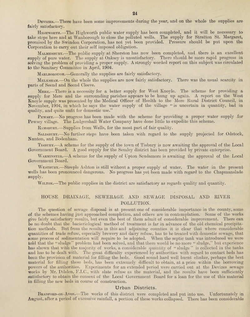 Devizes.—There have been some improvements during the year, and on the whole the supplies are fairly satisfactory. Highworth.—The Highworth public water supply has been completed, and it will be necessary to take steps here and at Wanborough to close the polluted wells. The supply for Stratton St. Margaret, promised by the Swindon Corporation, has not yet been provided. Pressure should be put upon the Corporation to carry out their self imposed obligation. Malmesbury.—The public supply at Sherston has now been completed, and there is an excellent supply of pure water. The supply at Oaksey is unsatisfactory. There should be more rapid progress in solving the problem of providing a proper supply. A strongly worded report on this subject was circulated to the Sanitary Committee in April, 1904. Marlborough.—Generally the supplies are fairly satisfactory. Melksham.—On the whole the supplies are now fairly satisfactory. There was the usual scarcity in parts of Seend and Seend Cleeve. Mere.—There is a necessity for a better supply for West Knoyle. The scheme for providing a supply for Mere and the surrounding parishes appears to be hung up again. A report on the West Knoyle supply was presented by the Medical Officer of Health to the Mere Rural District Council, in November, 1904, in which he says the water supply of the village “ is uncertain in quantity, bad in quality, and quite unfit for domestic use.” Pewsey.—No progress has been made with the scheme for providing a proper water supply for Pewsey village. The Ludgershall Water Company have done little to expedite this scheme. Ramsbury.—Supplies from Wells, for the most part of fair quality. Salisbury.—No further steps have been taken with regard to the supply projected for Odstock, Nunton, and Bodenham. Tisbury.—A scheme for the supply of the town of Tisbury is now awaiting the approval of the Local Government Board. A good supply for the Seinley district has been provided by private enterprise. Warminster.—A scheme for the supply of Upton Scudamore is awaiting the approval of the Local Government Board. Westbury.—Steeple Ashton is still without a proper supply of water. The water in the present wells has been pronounced dangerous. No progress has yet been made with regard to the Chapmanslade supply. Wilton.—The public supplies in the district are satisfactory as regards quality and quantity. * HOUSE DRAINAGE, SEWERAGE AND SEWAGE DISPOSAL AND RIVER POLLUTION. The question of sewage disposal is at present one of considerable importance in the county, some of the schemes having just approached completion, and others are in contemplation. Some of the works give fairly satisfactory results, but even the best of them admit of considerable improvement. There can be no doubt that the bacteriological method of treatment is far in advance of the old chemical precipita¬ tion methods. But from the results in this and adjoining counties it is clear that where considerable quantities of trade refuse, especially brewery and dairy refuse, has to be treated with domestic sewage, that some process of sedimentation will require to be adopted. When the septic tank was introduced we were told that the “sludge” problem had been solved, and that there would be no more “ sludge,” but experience has shown that with the majority of works, a considerable quantity of “sludge” is collected in the tanks and has to be dealt with. The great difficulty experienced by authorities with regard to contact beds has been the provision of material for filling the beds. Good sound hard well burnt clinker, perhaps the best material for filling these beds, has been extremely difficult to obtain, at a price within the borrowing powers of the authorities. Experiments for an extended period were carried out at the Devizes sewage works by Mr. Dibden, F.I.C., with slate refuse as the material, and the results have been sufficiently satisfactory to obtain the consent of the Local Government Board for a loan for the use of this material in filling the new beds in course of construction. Urban Districts. Bradford-on-Avon.—The works of this district were completed and put into use. Unfortunately in August, after a period of excessive rainfall, a portion of these works collapsed. There has been considerable