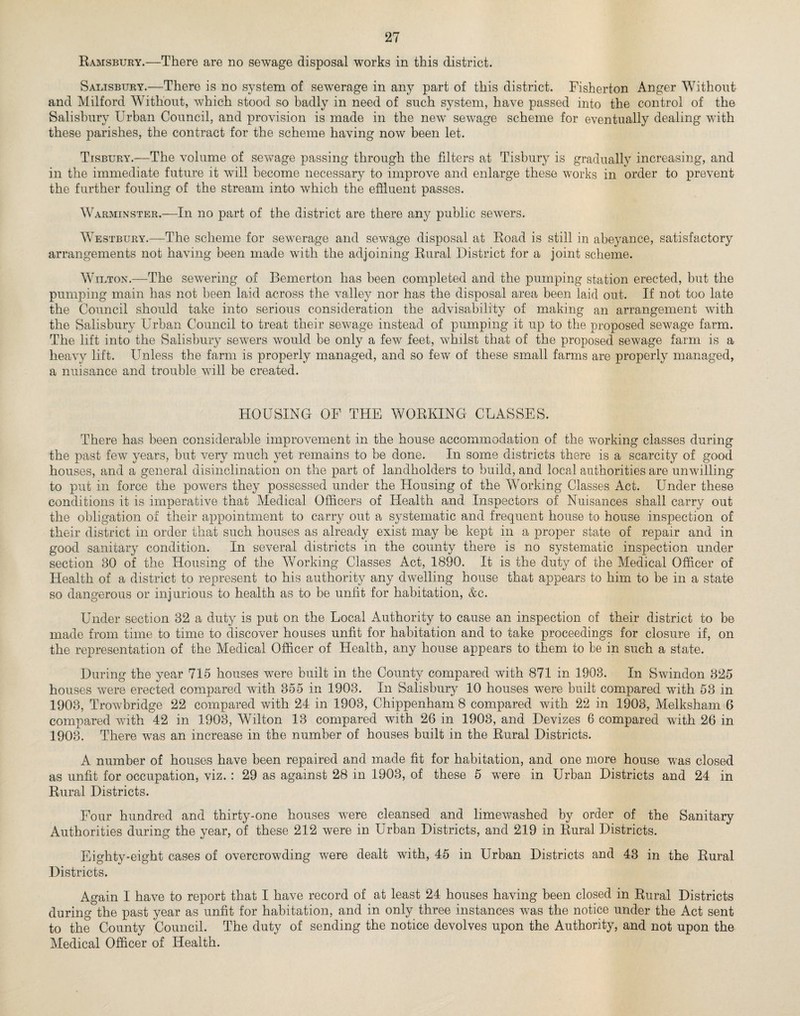 Ramsbury.—There are no sewage disposal works in this district. Salisbury.—There is no system of sewerage in any part of this district. Fisherton Anger Without and Milford Without, which stood so badly in need of such system, have passed into the control of the Salisbury Urban Council, and provision is made in the newr sewage scheme for eventually dealing with these parishes, the contract for the scheme having now been let. Tisbury.—The volume of sewage passing through the filters at Tisbury is gradually increasing, and in the immediate future it will become necessary to improve and enlarge these works in order to prevent the further fouling of the stream into which the effluent passes. Warminster.—In no part of the district are there any public sewers. Westbury.—The scheme for sewerage and sewage disposal at Road is still in abeyance, satisfactory arrangements not having been made with the adjoining Rural District for a joint scheme. Wilton.—The sewering of Bemerton has been completed and the pumping station erected, but the pumping main has not been laid across the valley nor has the disposal area been laid out. If not too late the Council should take into serious consideration the advisability of making an arrangement with the Salisbury Urban Council to treat their sewage instead of pumping it up to the proposed sewage farm. The lift into the Salisbury sewers would be only a few feet, whilst that of the proposed sewage farm is a heavy lift. Unless the farm is properly managed, and so few of these small farms are properly managed, a nuisance and trouble will be created. HOUSING OF THE WORKING CLASSES. There has been considerable improvement in the house accommodation of the working classes during the past few years, but very much yet remains to be done. In some districts there is a scarcity of good houses, and a general disinclination on the part of landholders to build, and local authorities are unwdlling to put in force the powers they possessed under the Housing of the Working Classes Act. Under these conditions it is imperative that Medical Officers of Health and Inspectors of Nuisances shall carry out the obligation of their appointment to carry out a systematic and frequent house to house inspection of their district in order that such houses as already exist may be kept in a proper state of repair and in good sanitary condition. In several districts in the county there is no systematic inspection under section 30 of the Housing of the Working Classes Act, 1890. It is the duty of the Medical Officer of Health of a district to represent to his authority any dwelling house that appears to him to be in a state so dangerous or injurious to health as to be unlit for habitation, &c. Under section 32 a duty is put on the Local Authority to cause an inspection of their district to be made from time to time to discover houses unfit for habitation and to take proceedings for closure if, on the representation of the Medical Officer of Health, any house appears to them to be in such a state. During the year 715 houses wrnre built in the County compared with 871 in 1903. In Swindon 325 houses were erected compared with 855 in 1903. In Salisbury 10 houses were built compared with 53 in 1903, Trowbridge 22 compared with 24 in 1903, Chippenham 8 compared with 22 in 1903, Melksham 6 compared with 42 in 1903, Wilton 13 compared with 26 in 1903, and Devizes 6 compared with 26 in 1903. There wTas an increase in the number of houses built in the Rural Districts. A number of houses have been repaired and made fit for habitation, and one more house wras closed as unfit for occupation, viz. : 29 as against 28 in 1903, of these 5 were in Urban Districts and 24 in Rural Districts. Four hundred and thirty-one houses wrere cleansed and limewashed by order of the Sanitary Authorities during the year, of these 212 were in Urban Districts, and 219 in Rural Districts. Eighty-eight cases of overcrowding were dealt with, 45 in Urban Districts and 43 in the Rural Districts. Again I have to report that I have record of at least 24 houses having been closed in Rural Districts during the past year as unfit for habitation, and in only three instances w^as the notice under the Act sent to the County Council. The duty of sending the notice devolves upon the Authority, and not upon the Medical Officer of Health.