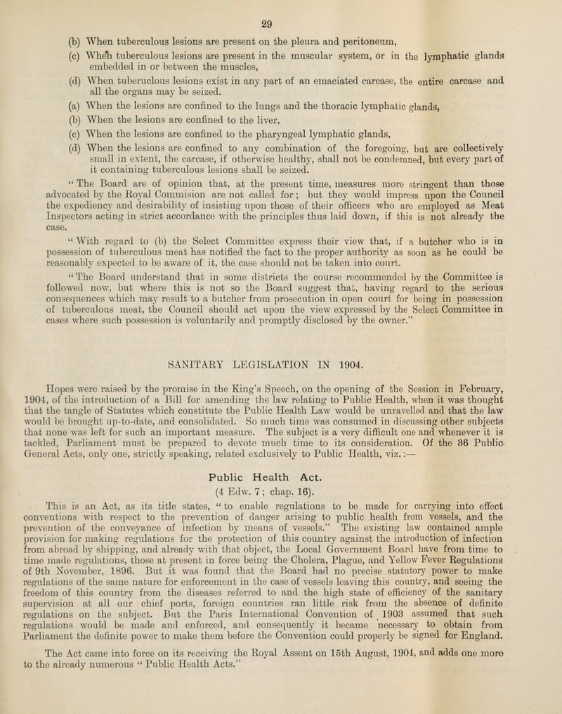 (b) When tuberculous lesions are present on the pleura and peritoneum, (c) Wheh tuberculous lesions are present in the muscular system, or in the lymphatic glands embedded in or between the muscles, (d) When tuberuclous lesions exist in any part of an emaciated carcase, the entire carcase and all the organs may be seized. (a) When the lesions are confined to the lungs and the thoracic lymphatic glands, (b) When the lesions are confined to the liver, (c) When the lesions are confined to the pharyngeal lymphatic glands, (d) When the lesions are confined to any combination of the foregoing, but are collectively small in extent, the carcase, if otherwise healthy, shall not be condemned, but every part of it containing tuberculous lesions shall be seized. “ The Board are of opinion that, at the present time, measures more stringent than those advocated by the Royal Commision are not called for ; but they would impress upon the Council the expediency and desirability of insisting upon those of their officers who are employed as Meat Inspectors acting in strict accordance with the principles thus laid down, if this is not already the case. “ With regard to (b) the Select Committee express their view that, if a butcher who is in possession of tuberculous meat has notified the fact to the proper authority as soon as he could be reasonably expected to be aware of it, the case should not be taken into court. “ The Board understand that in some districts the course recommended by the Committee is followed now, but where this is not so the Board suggest that, having regard to the serious consequences which may result to a butcher from prosecution in open court for being in possession of tuberculous meat, the Council should act upon the view expressed by the Select Committee in cases where such possession is voluntarily and promptly disclosed by the owner.” SANITARY LEGISLATION IN 1904. Hopes were raised by the promise in the King’s Speech, on the opening of the Session in February, 1904, of the introduction of a Bill for amending the law relating to Public Health, when it was thought that the tangle of Statutes which constitute the Public Health Law would be unravelled and that the law would be brought up-to-date, and consolidated. So much time was consumed in discussing other subjects that none was left for such an important measure. The subject is a very difficult one and whenever it is tackled, Parliament must be prepared to devote much time to its consideration. Of the 86 Publio General Acts, only one, strictly speaking, related exclusively to Public Health, viz.:— Public Health Act. (4 Edw. 7; chap. 16). This is an Act, as its title states, “ to enable regulations to be made for carrying into effect conventions with respect to the prevention of danger arising to public health from vessels, and the prevention of the conveyance of infection by means of vessels.” The existing law contained ample provision for making regulations for the protection of this country against the introduction of infection from abroad by shipping, and already with that object, the Local Government Board have from time to time made regulations, those at present in force being the Cholera, Plague, and Yellow Fever Regulations of 9th November, 1896. But it was found that the Board had no precise statutory power to make regulations of the same nature for enforcement in the case of vessels leaving this country, and seeing the freedom of this country from the diseases referred to and the high state of efficiency of the sanitary supervision at all our chief ports, foreign countries ran little risk from the absence of definite regulations on the subject. But the Paris International Convention of 1908 assumed that such regulations would be made and enforced, and consequently it became necessary to obtain from Parliament the definite power to make them before the Convention could properly be signed for England. The Act came into force on its receiving the Royal Assent on 15th August, 1904, and adds one more to the already numerous “ Public Health Acts.”