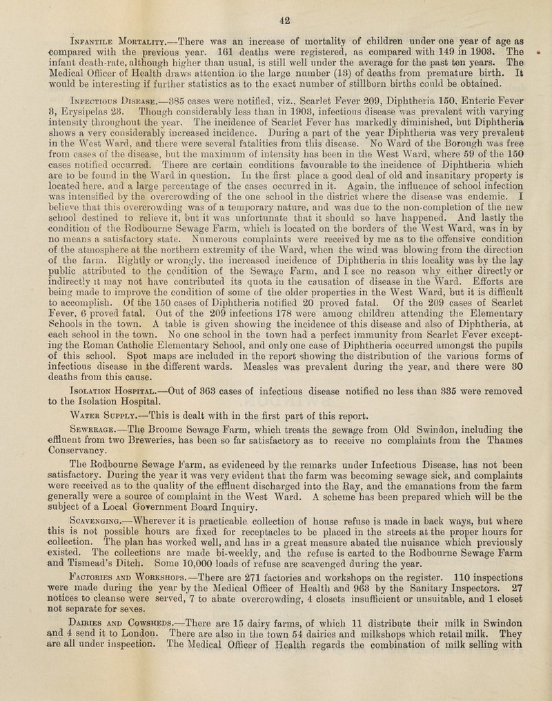 Infantile Mortality.—There was an increase of mortality of children under one year of age as •compared with the previous year. 161 deaths were registered, as compared with 149 in 1903. The • infant death-rate, although higher than usual, is still well under the average for the past ten years. The Medical Officer of Health draws attention to the large number (13) of deaths from premature birth. It would be interesting if further statistics as to the exact number of stillborn births could be obtained. Infectious Disease.—385 cases were notified, viz., Scarlet Fever 209, Diphtheria 150, Enteric Fever 3, Erysipelas 23. Though considerably less than in 1903, infectious disease was prevalent with varying intensity throughout the year. The incidence of Scarlet Fever has markedly diminished, but Diphtheria shows a very considerably increased incidence. During a part of the year Diphtheria was very prevalent in the West Ward, and there were several fatalities from this disease. No Ward of the Borough was free from cases of the disease, but the maximum of intensity has been in the West Ward, where 59 of the 150 cases notified occurred. There are certain conditions favourable to the incidence of Diphtheria which are to be found in the Ward in question. In the first place a good deal of old and insanitary property is located here, and a large percentage of the cases occurred in it. Again, the influence of school infection was intensified by the overcrowding of the one school in the district where the disease was endemic. I believe that this overcrowding was of a temporary nature, and was due to the non-completion of the new school destined to relieve it, but it was unfortunate that it should so have happened. And lastly the condition of the Rodbourne Sewage Farm, which is located on the borders of the West Ward, was in by no means a satisfactory state. Numerous complaints were received by me as to the offensive condition of the atmosphere at the northern extremity of the Ward, when the wind was blowing from the direction of the farm. Rightly or wrongly, the increased incidence of Diphtheria in this locality was by the lay public attributed to the condition of the Sewage Farm, and I see no reason why either directly or indirectly it may not have contributed its quota in the causation of disease in the Ward. Efforts are being made to improve the condition of some of the older properties in the West Ward, but it is difficult to accomplish. Of the 150 cases of Diphtheria notified 20 proved fatal. Of the 209 cases of Scarlet Fever, 6 proved fatal. Out of the 209 infections 178 were among children attending the Elementary Schools in the town. A table is given showing the incidence of this disease and also of Diphtheria, at each school in the town. No one school in the town had a perfect immunity from Scarlet Fever except¬ ing the Roman Catholic Elementary School, and only one case of Diphtheria occurred amongst the pupils of this school. Spot maps are included in the report showing the distribution of the various forms of infectious disease in the different wards. Measles was prevalent during the year, and there were 30 deaths from this cause. Isolation Hospital.—Out of 363 cases of infectious disease notified no less than 335 were removed to the Isolation Hospital. Water Supply.—This is dealt with in the first part of this report. Sewerage.—The Broome Sewage Farm, which treats the sewage from Old Swindon, including the effluent from two Breweries, has been so far satisfactory as to receive no complaints from the Thames Conservancy. The Rodbourne Sewage Farm, as evidenced by the remarks under Infectious Disease, has not been satisfactory. During the year it was very evident that the farm was becoming sewage sick, and complaints were received as to the quality of the effluent discharged into the Ray, and the emanations from the farm generally were a source of complaint in the West Ward. A scheme has been prepared which will be the subject of a Local Government Board Inquiry. Scavenging.—Wherever it is practicable collection of house refuse is made in back ways, but where this is not possible hours are fixed for receptacles to be placed in the streets at the proper hours for collection. The plan has worked well, and has in. a great measure abated the nuisance which previously existed. The collections are made bi-weekly, and the refuse is carted to the Rodbourne Sewage Farm and Tismead’s Ditch. Some 10,000 loads of refuse are scavenged during the year. Factories and Workshops.—There are 271 factories and workshops on the register. 110 inspections were made during the year by the Medical Officer of Health and 963 by the Sanitary Inspectors. 27 notices to cleanse were served, 7 to abate overcrowding, 4 closets insufficient or unsuitable, and 1 closet not separate for sexes. Dairies and Cowsheds.—There are 15 dairy farms, of which 11 distribute their milk in Swindon and 4 send it to London. There are also in the town 54 dairies and milkshops which retail milk. They are all under inspection. The Medical Officer of Health regards the combination of milk selling with