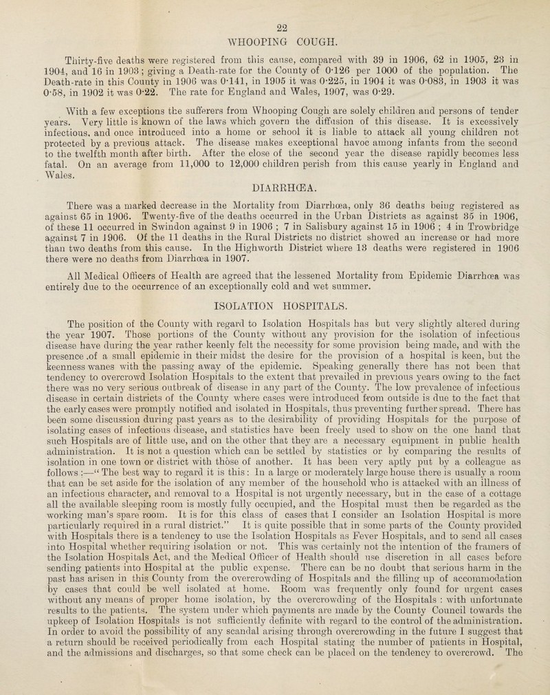 WHOOPING COUGH. Thirty-five deaths were registered from this cause, compared with 39 in 1906, 62 in 1905, 23 in 1904, and 16 in 1903 ; giving a Death-rate for the County of 0-126 per 1000 of the population. The Death-rate in this County in 1906 was 0-141, in 1905 it was 0-225, in 1904 it was 0-083, in 1903 it was 0-58, in 1902 it was 0-22. The rate for England and Wales, 1907, was 0-29. With a few exceptions the sufferers from Whooping Cough are solely children and persons of tender years. Very little is known of the laws which govern the diffusion of this disease. It is excessively infectious, and once introduced into a home or school it is liable to attack all young children not protected by a previous attack. The disease makes exceptional havoc among infants from the second to the twelfth month after birth. After the close of the second year the disease rapidly becomes less fatal. On an average from 11,000 to 12,000 children perish from this cause yearly in England and Wales. DIARRHOEA. There was a marked decrease in the Mortality from Diarrhoea, only 36 deaths being registered as against 65 in 1906. Twenty-five of the deaths occurred in the Urban Districts as against 35 in 1906, of these 11 occurred in Swindon against 9 in 1906 ; 7 in Salisbury against 15 in 1906 ; 4 in Trowbridge against 7 in 1906. Of the 11 deaths in the Rural Districts no district showed an increase or had more than two deaths from this cause. In the High worth District where 13 deaths were registered in 1906 there were no deaths from Diarrhoea in 1907. All Medical Officers of Health are agreed that the lessened Mortality from Epidemic Diarrhoea was entirely due to the occurrence of an exceptionally cold and wet summer. ISOLATION HOSPITALS. The position of the County with regard to Isolation Hospitals has but very slightly altered during the year 1907. Those portions of the County without any provision for the isolation of infectious disease have during the year rather keenly felt the necessity for some provision being made, and with the presence .of a small epidemic in their midst the desire for the provision of a hospital is keen, but the keenness wanes with the passing away of the epidemic. Speaking generally there has not been that tendency to overcrowd Isolation Hospitals to the extent that prevailed in previous years owing to the fact there was no very serious outbreak of disease in any part of the County. The low prevalence of infectious disease in certain districts of the County where cases were introduced from outside is due to the fact that the early cases were promptly notified and isolated in Hospitals, thus preventing further spread. There has bedn some discussion during past years as to the desirability of providing Hospitals for the purpose of isolating cases of infectious disease, and statistics have been freely used to show on the one hand that such Hospitals are of little use, and on the other that they are a necessary equipment in public health administration. It is not a question which can be settled by statistics or by comparing the results of isolation in one town or district with those of another. It has been very aptly put by a colleague as follows ;—“ The best way to regard it is this : In a large or moderately large house there is usually a room that can be set aside for the isolation of any member of the household who is attacked with an illness of an infectious character, and removal to a Hospital is not urgently necessary, but in the case of a cottage all the available sleeping room is mostly fully occupied, and the Hospital must then be regarded as the working man’s spare room. It is for this class of cases that I consider an Isolation Hospital is more particularly required in a rural district.” It is quite possible that in some parts of the County provided with Hospitals there is a tendency to use the Isolation Hospitals as Fever Hospitals, and to send ail cases into Hospital whether requiring isolation or not. This was certainly not the intention of the framers of the Isolation Hospitals Act, and the Medical Officer of Health should use discretion in all cases before sending patients into Hospital at the public expense. There can be no doubt that serious harm in the past has arisen in this County from the overcrowding of Hospitals and the filling up of accommodation by cases that could be well isolated at home. Room was frequently only found for urgent cases without any means of proper home isolation, by the overcrowding of the Hospitals : with unfortunate results to the patients. The system under which payments are made by the County Council towards the upkeep of Isolation Hospitals is not sufficiently definite with regard to the control of the administration. In order to avoid the possibility of any scandal arising through overcrowding in the future I suggest that a return should be received periodically from each Hospital stating the number of patients in Hospital, and the admissions and discharges, so that some check can be placed on the tendency to overcrowd. The