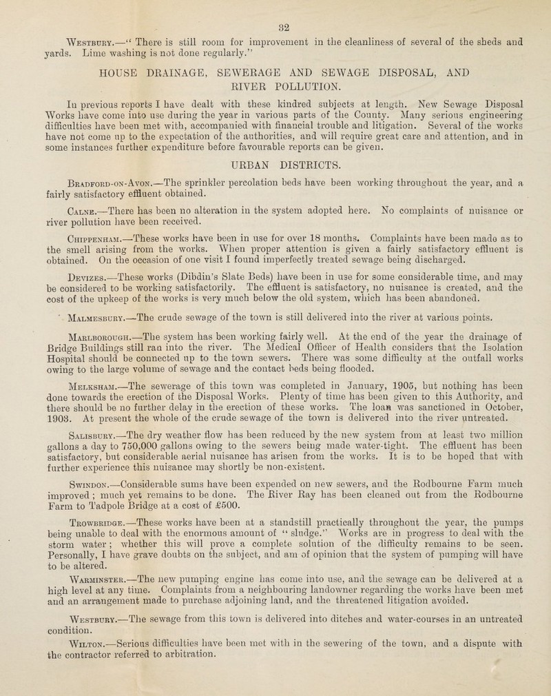 Westbury.—“ There is still room for improvement in the cleanliness of several of the sheds and yards. Lime washing is not done regularly.” HOUSE DRAINAGE, SEWERAGE AND SEWAGE DISPOSAL, AND RIVER POLLUTION. In previous reports I have dealt with these kindred subjects at length. New Sewage Disposal Works have come into use during the year in various parts of the County. Many serious engineering difficulties have been met with, accompanied with financial trouble and litigation. Several of the works have not come up to the expectation of the authorities, and will require great care and attention, and in some instances further expenditure before favourable reports can be given. URBAN DISTRICTS. Bradford-on-Avon.—The sprinkler percolation beds have been working throughout the year, and a fairly satisfactory effluent obtained. Calne.—There has been no alteration in the system adopted here. No complaints of nuisance or river pollution have been received. Chippenham.—These works have been in use for over 18 months. Complaints have been made as to the smell arising from the works. When proper attention is given a fairly satisfactory effluent is obtained. On the occasion of one visit I found imperfectly treated sewage being discharged. Devizes.—These works (Dibdin’s Slate Beds) have been in use for some considerable time, and may be considered to be working satisfactorily. The effluent is satisfactory, no nuisance is created, and the cost of the upkeep of the works is very much below the old system, which has been abandoned. Malmesbury.—The crude sewage of the town is still delivered into the river at various points. Marlborough.—The system has been working fairly well. At the end of the year the drainage of Bridge Buildings still ran into the river. The Medical Officer of Health considers that the Isolation Hospital should be connected up to the town sewers. There was some difficulty at the outfall works owing to the large volume of sewage and the contact beds being flooded. Melksham.—The sewerage of this town was completed in January, 1905, but nothing has been done towards the erection of the Disposal Works. Plenty of time has been given to this Authority, and there should be no further delay in the erection of these works. The loan was sanctioned in October, 1903. At present the whole of the crude sewage of the town is delivered into the river untreated. Salisbury.—The dry weather flow has been reduced by the new system from at least two million gallons a day to 750,000 gallons owing to the servers being made water-tight. The effluent has been satisfactory, but considerable aerial nuisance has arisen from the works. It is to be hoped that with further experience this nuisance may shortly be non-existent. Swindon.—Considerable sums have been expended on new sewers, and the Rodbourne Farm much improved ; much yet remains to be done. The River Rajr has been cleaned out from the Rodbourne Farm to Tadpole Bridge at a cost of £500. Trowbridge.—These works have been at a standstill practically throughout the year, the pumps being unable to deal with the enormous amount of “ sludge.” Wffirks are in progress to deal with the storm water; whether this will prove a complete solution of the difficulty remains to be seen. Personally, I have grave doubts on the subject, and am of opinion that the system of pumping will have to be altered. Warminster.—The new pumping engine has come into use, and the sewage can be delivered at a high level at any time. Complaints from a neighbouring landowner regarding the w7orks have been met and an arrangement made to purchase adjoining land, and the threatened litigation avoided. Westbury.—The sewage from this town is delivered into ditches and water-courses in an untreated condition. Wilton.—Serious difficulties have been met with in the sewering of the town, and a dispute with the contractor referred to arbitration.
