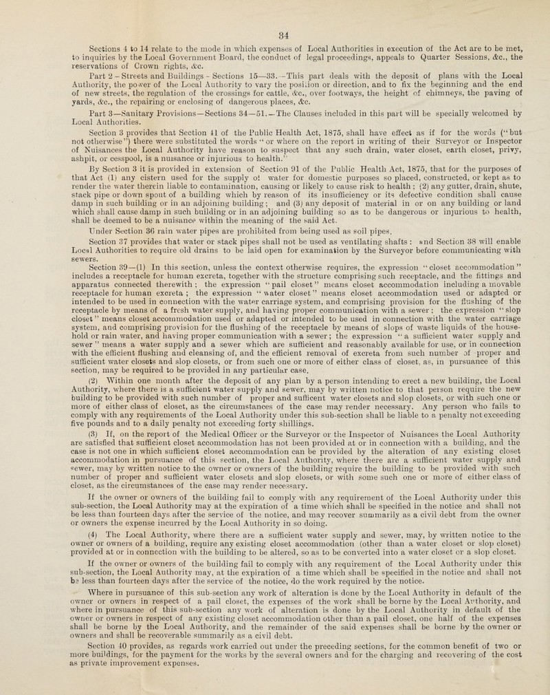 Sections 4 to 14 relate to the mode in which expenses of Local Authorities in execution of the Act are to be met, to inquiries by the Local Government Board, the conduct of legal proceedings, appeals to Quarter Sessions, Ac., the reservations of Crown rights, Ac. Part 2 — Streets and Buildings - Sections 15—38. — This part deals with the deposit of plans with the Local Authority, the power of the Local Authority to vary the position or direction, and to fix the beginning and the end of new streets, the regulation of the crossings for cattle, Ac., over footways, the height of chimneys, the paving of yards, Ac., the repairing or enclosing of dangerous places, Ac. Part 3—Sanitary Provisions—Sections 34—51. —The Clauses included in this part will be specially welcomed by Local Authorities. Section 3 provides that Section 41 of the Public Health Act, 1875, shall have effect as if for the words (“but not otherwise”) there were substituted the words “or where on the report in writing of their Surveyor or Inspector of Nuisances the Local Authority have reason to suspect that any such drain, water closet, earth closet, privy, ashpit, or cesspool, is a nuisance or injurious to health.” By Section 3 it is provided in extension of Section 91 of the Public Health Act, 1875, that for the purposes of that Act (1) any cistern used for the supply of water for domestic purposes so placed, constructed, or kept as to render the water therein liable to contamination, causing or likely to cause risk to health ; (2) any gutter, drain, shute, stack pipe or down spout of a building which by reason of its insufficiency or its defective condition shall cause damp in such building or in an adjoining building; and (3J any deposit of material in or on any building or land which shall cause damp in such building or in an adjoining building so as to be dangerous or injurious to health, shall be deemed to be a nuisance within the meaning of the said Act. Under Section 36 rain water pipes are prohibited from being used as soil pipes. Section 37 provides that water or stack pipes shall not be used as ventilating shafts : and Section 38 will enable Local Authorities to require old drains to be laid open for examination by the Surveyor before communicating with sewers. Section 39 — (1) In this section, unless the context otherwise requires, the expression “closet accommodation” includes a receptacle for human excreta, together with the structure comprising such receptacle, and the fittings and apparatus connected therewith; the expression “pail closet” means closet accommodation including a movable receptacle for human excreta; the expression “water closet” means closet accommodation used or adapted or intended to be used in connection with the water carriage system, and comprising provision for the flushing of the receptacle by means of a fresh water supply, and having proper communication with a sewer ; the expression “ slop closet ” means closet accommodation used or adapted or intended to be used in connection with the water carriage system, and comprising provision for the flushing of the receptacle by means of slops of waste liquids of the house¬ hold or rain water, and having proper communication with a sewer; the expression “a sufficient water supply and sewer ” means a water supply and a sewer which are sufficient and reasonably available for use, or in connection with the efficient flushing and cleansing of, and the efficient removal of excreta from such number of proper and sufficient water closets and slop closets, or from such one or more of either class of closet, as, in pursuance of this section, may be required to be provided in any particular case. (2) Within one month after the deposit of any plan by a person intending to erect a new building, the Local Authority, where there is a sufficient water supply and sewer, may by written notice to that person require the new building to be provided with such number of proper and sufficent water closets and slop closets, or with such one or more of either class of closet, as the circumstances of the case may render necessary. Any person who fails to comply with any requirements of the Local Authority under this sub-section shall be liable to a penalty not exceeding five pounds and to a daily penalty not exceeding forty shillings. (3) If, on the report of the Medical Officer or the Surveyor or the Inspector of Nuisances the Local Authority are satisfied that sufficient closet accommodation has not been provided at or in connection with a building, and the case is not one in which sufficient closet accommodation can be provided by the alteration of any existing closet accommodation in pursuance of this section, the Local Authority, where there are a sufficient water supply and sewer, may by written notice to the owner or owners of the building require the building to be provided with such number of proper and sufficient water closets and slop closets, or with some such one or more of either class of closet, as the circumstances of the case may render necessary. If the owner or owners of the building fail to comply with any requirement of the Local Authority under this sub-section, the Local Authority may at the expiration of a time which shall be specified in the notice and shall not be less than fourteen days after the service of the notice, and may recover summarily as a civil debt from the owner or owners the expense incurred by the Local Authority in so doing. (4) The Local Authority, where there are a sufficient water supply and sewer, may, by written notice to the owner or owners of a building, require any existing closet accommodation (other than a water closet or slop closet) provided at or in connection with the building to be altered, so as to be converted into a water closet or a slop closet. If the owner or owners of the building fail to comply with any requirement of the Local Authority under this sub-section, the Local Authority may, at the expiration of a time which shall be specified in the notice and shall not be less than fourteen days after the service of the notice, do the work required by the notice. Where in pursuance of this sub-section any work of alteration is done by the Local Authority in default of the owner or owners in respect of a pail closet, the expenses of the work shall be borne by the Local AxThority, and where in pursuance of this sub-section any work of alteration is done by the Local Authority in default of the owner or owners in respect of any existing closet accommodation other than a pail closet, one half of the expenses shall be borne by the Local Authority, and the remainder of the said expenses shall be borne by the owner or owners and shall be recoverable summarily as a civil debt. Section 40 provides, as regards work carried out under the preceding sections, for the common benefit of two or more buildings, for the payment for the works by the several owners and for the charging and recovering of the cost as private improvement expenses.