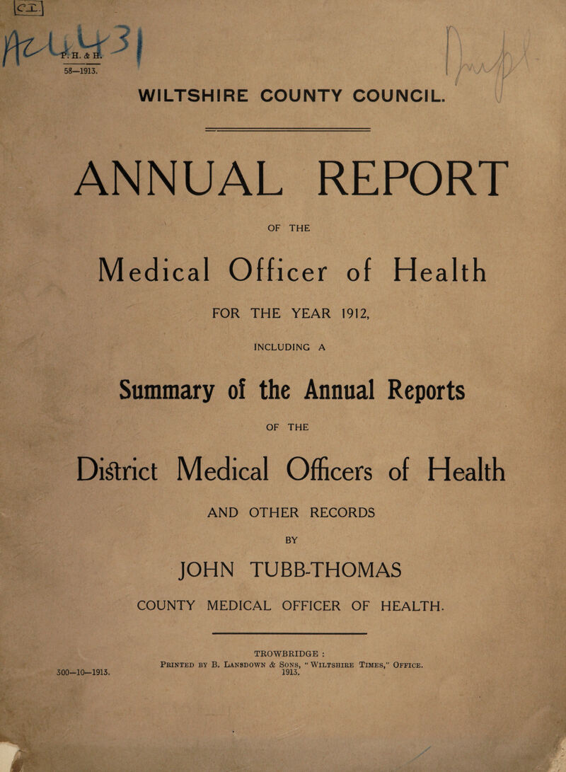 3 I a P. H. & H. 58—1913. WILTSHIRE COUNTY COUNCIL. ANNUAL REPORT OF THE Medical Off icer of Hea ith FOR THE YEAR 1912, v,. j ' ■ • 1 ■ INCLUDING A Summary of the Annual Reports OF THE District Medical Officers of Health AND OTHER RECORDS BY JOHN TUBB-THOMAS COUNTY MEDICAL OFFICER OF HEALTH 300-10—1913. TROWBRIDGE : Printed by B. Lansdown & Sons, “ Wiltshire Times,” Office. 1913.