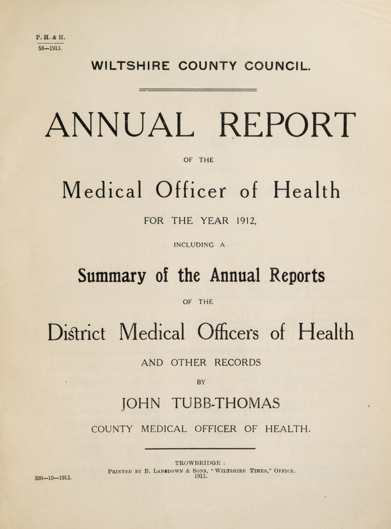 P. H. & H. 58—1913. WILTSHIRE COUNTY COUNCIL. ANNUAL REPORT OF THE Medical Officer of Health FOR THE YEAR 1912, INCLUDING A Summary of the Annual Reports OF THE District Medical Officers of Health AND OTHER RECORDS BY JOHN TUBB-THOMAS COUNTY MEDICAL OFFICER OF HEALTH. 300—10—1913. TROWBRIDGE : Printed by B. Lansdown & Sons, “ Wiltshire Times, Office. 1913.