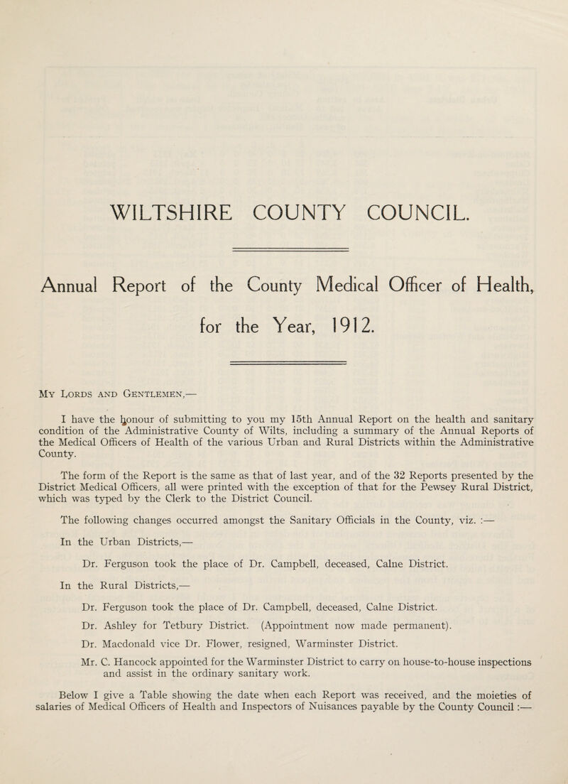 WILTSHIRE COUNTY COUNCIL. Annual Report of the County Medical Officer of Health, for the Year, 1912. My Lords and Gentlemen,— I have the honour of submitting to you my 15th Annual Report on the health and sanitary condition of the Administrative County of Wilts, including a summary of the Annual Reports of the Medical Officers of Health of the various Urban and Rural Districts within the Administrative County. The form of the Report is the same as that of last year, and of the 32 Reports presented by the District Medical Officers, all were printed with the exception of that for the Pewsey Rural District, which was typed by the Clerk to the District Council. The following changes occurred amongst the Sanitary Officials in the County, viz. :— In the Urban Districts,— Dr. Ferguson took the place of Dr. Campbell, deceased, Caine District. In the Rural Districts,— Dr. Ferguson took the place of Dr. Campbell, deceased, Caine District. Dr. Ashley for Tetbury District. (Appointment now made permanent). Dr. Macdonald vice Dr. Flower, resigned, Warminster District. Mr. C. Hancock appointed for the Warminster District to carry on house-to-house inspections and assist in the ordinary sanitary work. Below I give a Table showing the date when each Report was received, and the moieties of salaries of Medical Officers of Health and Inspectors of Nuisances payable by the County Council :—