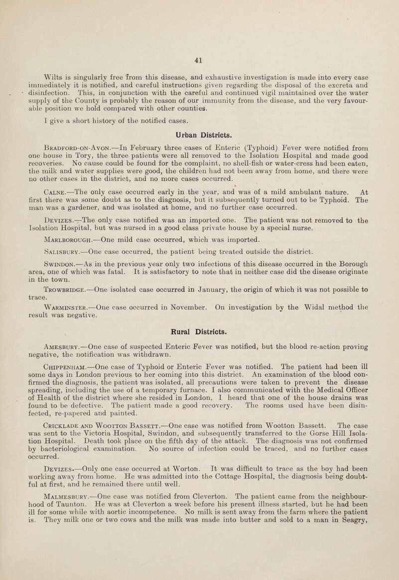 Wilts is singularly free Jrom this disease, and exhaustive investigation is made into every case immediately it is notified, and careful instructions given regarding the disposal of the excreta and disinfection. This, in conjunction with the careful and continued vigil maintained over the water supply of the County is probably the reason of our immunity from the disease, and the very favour¬ able position we hold compared with other counties. I give a short history of the notified cases. Urban Districts. Bradford-on-Avon.—In February three cases of Enteric (Typhoid) Fever were notified from one house in Tory, the three patients were all removed to the Isolation Flospital and made good recoveries. No cause could be found for the complaint, no shell-fish or water-cress had been eaten, the milk and water supplies were good, the children had not been away from home, and there were no other cases in the district, and no more cases occurred. Calne.—The only case occurred early in the year, and was of a mild ambulant nature. At first there was some doubt as to the diagnosis, but it subsequently turned out to be Typhoid. The man was a gardener, and was isolated at home, and no further case occurred. Devizes.—The only case notified was an imported one. The patient was not removed to the Isolation Hospital, but was nursed in a good class private house by a special nurse. Marlborough.—One mild case occurred, which was imported. Salisbury.—One case occurred, the patient being treated outside the district. Swindon.—As in the previous year only two infections of this disease occurred in the Borough area, one of which was fatal. It is satisfactory to note that in neither case did the disease originate in the town. Trowbridge.—One isolated case occurred in January, the origin of which it was not possible to trace. Warminster.—One case occurred in November. On investigation by the Widal method the result was negative. Rural Districts. Amesbury.—One case of suspected Enteric Fever was notified, but the blood re-action proving negative, the notification was withdrawn. Chippenham.—One case of Typhoid or Enteric Fever was notified. The patient had been ill some days in London previous to her coming into this district. An examination of the blood con¬ firmed the diagnosis, the patient was isolated, all precautions were taken to prevent the disease spreading, including the use of a temporary furnace. I also communicated with the Medical Officer of Health of the district where she resided in London, I heard that one of the house drains was found to be defective. The patient made a good recovery. The rooms used have been disin¬ fected, re-papered and painted. Cricklade and Wootton Bassett.—One case was notified from Wootton Bassett. The case was sent to the Victoria Hospital, Swindon, and subsequently transferred to the Gorse Hill Isola¬ tion Hospital. Death took place on the fifth day of the attack. The diagnosis was not confirmed by bacteriological examination. No source of infection could be traced, and no further cases occurred. Devizes.—Only one case occurred at Worton. It was difficult to trace as the boy had been working away from home. He was admitted into the Cottage Hospital, the diagnosis being doubt¬ ful at first, and he remained there until well. Malmesbury.—One case was notified from Cleverton. The patient came from the neighbour¬ hood of Taunton. He was at Cleverton a week before his present illness started, but he had been ill for some while with aortic incompetence. No milk is sent away from the farm where the patient is. They milk one or two cows and the milk was made into butter and sold to a man in Seagry,