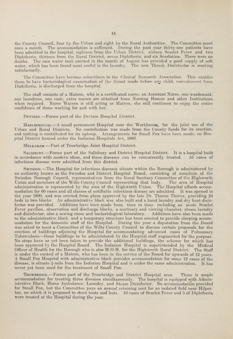 the County Council, four by the Urban and eight by the Rural Authorities. The Committee meet once a month. The accommodation is sufficient. During the past year thirty-one patients have been admitted to the hospital, eighteen from the Urban District, sixteen Scarlet Fever and two Diphtheria; thirteen from the Rural District, seven Diphtheria, and six Scarlatina. There were no deaths. The rain water tank erected in the month of August has provided a good supply of soft water, which has been found most useful in the laundry. The new Thresh Disinfector is working satisfactorily. The Committee have become subscribers to the Clinical Research Association. This enables them to have bacteriological examination of the throat made before any child, convalescent from Diphtheria, is discharged from the hospital. The staff consists of a Matron, who is a certificated nurse, an Assistant Nurse, one wardsmaid, one laundress, one cook; extra nurses are obtained from Nursing Homes and other Institutions when required. Nurse Warren is still acting as Matron, she still continues to enjoy the entire confidence of those working for and with her. Devizes.—Forms part of the Devizes Hospital District. Marlborough.—A small permanent Hospital near the Workhouse, for the joint use of the Urban and Rural Districts. No contribution was made from the County funds for its erection, and nothing is contributed for its upkeep. Arrangements for Small Pox have been made; no Hos¬ pital District formed under the Isolation Hospitals Act, 1893. Melksham.—Part of Trowbridge Joint Hospital District. Salisbury.—Forms part of the Salisbury and District Hospital District. It is a hospital built in accordance with modern ideas, and three diseases can be concurrently treated. 55 cases of infectious disease were admitted from this district. Swindon.—The Hospital for infectious diseases situate within the Borough is administered by an authority known as the Swindon and District Hospital Board, consisting of members of the Swindon Borough Council, representatives from the Rural Sanitary Committee of the High worth Union and members of the Wilts County Council representing that body. The area of Hospital administration is represented by the area of the High worth Union. The Hospital affords accom¬ modation for 60 cases and all classes of notifiable infectious disease are admitted. It was opened in the year 1890, and was erected from plans approved by the late Dr. Thorne Thorne, providing 24 beds in two blocks. An administrative block was also built and a hand laundry and dry heat disin¬ fector was provided. Additions have been made from time to time including an acute Scarlet Fever pavilion, observation and discharge blocks, a mortuary and viewing chamber, steam laundry and disinfector, also a sewing room and bacteriological laboratory. Additions have also been made to the administrative block, and a temporary structure has been erected to provide sleeping accom¬ modation for the domestic staff of the Hospital. During the year a deputation from the Board was asked to meet a Committee of the Wilts County Council to discuss certain proposals for the erection of buildings adjoining the Hospital for accommodating advanced cases of Pulmonary Tuberculosis—these buildings to be administered by the Hospital staff augmented for the purpose. No steps have as yet been taken to provide the additional buildings, the scheme for which has been approved by the Hospital Board. The Isolation Hospital is superintended by the Medical Officer of Health for the Borough who is also M.O.H. for the Highworth Rural District. The Staff is under the control of a Matron, who has been in the service of the Board for upwards of 12 years. A Small Pox Hospital with administrative block provides accommodation for some 12 cases of the disease, is situate f-mile from the Isolation Hospital and is under the same administration. It has never yet been used for the treatment of Small Pox. Trowbridge.—Forms part of the Trowbridge and District Hospital area. There is ample accommodation for treating three diseases simultaneously. The hospital is equipped with Admin¬ istrative Block, Horse Ambulance,’ Laundry, and Steam Disinfector. No accommodation provided for Small Pox, but the Committee pays an annual retaining rent for an isolated field near Hilper- ton, on which it is proposed to efrect tents and huts. 10 cases of Scarlet Fever and 5 of Diphtheria were treated at the Hospital during the year.