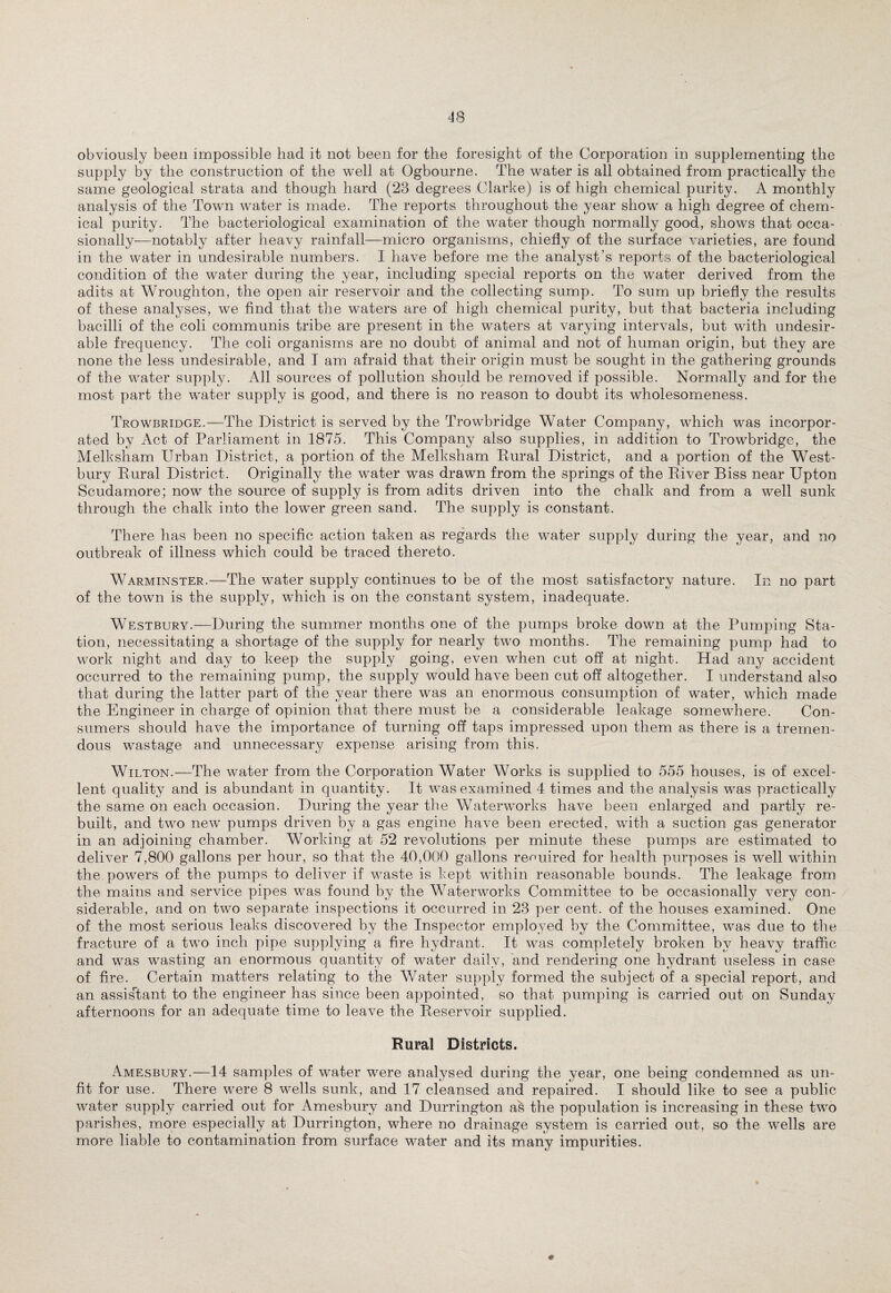 obviously been impossible had it not been for the foresight of the Corporation in supplementing the supply by the construction of the well at Ogbourne. The water is all obtained from practically the same geological strata and though hard (23 degrees Clarke) is of high chemical purity. A monthly analysis of the Town water is made. The reports throughout the year show a high degree of chem¬ ical purity. The bacteriological examination of the water though normally good, shows that occa¬ sionally—notably after heavy rainfall—micro organisms, chiefly of the surface varieties, are found in the water in undesirable numbers. I have before me the analyst’s reports of the bacteriological condition of the water during the year, including special reports on the water derived from the adits at Wroughton, the open air reservoir and the collecting sump. To sum up briefly the results of these analyses, we find that the waters are of high chemical purity, but that bacteria including bacilli of the coli communis tribe are present in the waters at varying intervals, but with undesir¬ able frequency. The coli organisms are no doubt of animal and not of human origin, but they are none the less undesirable, and I am afraid that their origin must be sought in the gathering grounds of the water supply. All sources of pollution should be removed if possible. Normally and for the most part the water supply is good, and there is no reason to doubt its wholesomeness. Trowbridge.—The District is served by the Trowbridge Water Company, which was incorpor¬ ated by Act of Parliament in 1875. This Company also supplies, in addition to Trowbridge, the Melksham Urban District, a portion of the Melksham Rural District, and a portion of the West- bury Rural District. Originally the water was drawn from the springs of the River Biss near Upton Scudamore; now the source of supply is from adits driven into the chalk and from a well sunk through the chalk into the lower green sand. The supply is constant. There has been no specific action taken as regards the water supply during the year, and no outbreak of illness which could be traced thereto. Warminster.—The water supply continues to be of the most satisfactory nature. In no part of the town is the supply, which is on the constant system, inadequate. Westbury.—During the summer months one of the pumps broke down at the Pumping Sta¬ tion, necessitating a shortage of the supply for nearly two months. The remaining pump had to work night and day to keep the supply going, even when cut off at night. Had any accident occurred to the remaining pump, the supply would have been cut off altogether. I understand also that during the latter part of the year there was an enormous consumption of water, which made the Engineer in charge of opinion that there must be a considerable leakage somewhere. Con¬ sumers should have the importance of turning off taps impressed upon them as there is a tremen¬ dous wastage and unnecessary expense arising from this. Wilton.—The water from the Corporation Water Works is supplied to 555 houses, is of excel¬ lent quality and is abundant in quantity. It was examined 4 times and the analysis was practically the same on each occasion. During the year the Waterworks have been enlarged and partly re¬ built, and two new pumps driven by a gas engine have been erected, with a suction gas generator in an adjoining chamber. Working at 52 revolutions per minute these pumps are estimated to deliver 7,800 gallons per hour, so that the 40,000 gallons required for health purposes is well within the powers of the pumps to deliver if waste is kept within reasonable bounds. The leakage from the mains and service pipes was found by the Waterworks Committee to be occasionally very con¬ siderable, and on two separate inspections it occurred in 23 per cent, of the houses examined. One of the most serious leaks discovered by the Inspector employed by the Committee, was due to the fracture of a two inch pipe supplying a fire hydrant. It was completely broken by heavy traffic and was wasting an enormous quantity of water daily, and rendering one hydrant useless in case of fire. Certain matters relating to the Water supply formed the subject of a special report, and an assistant to the engineer has since been appointed, so that pumping is carried out on Sunday afternoons for an adequate time to leave the Reservoir supplied. Rural Districts. Amesbury.—14 samples of water were analysed during the year, one being condemned as un¬ fit for use. There were 8 wells sunk, and 17 cleansed and repaired. I should like to see a public water supply carried out for Amesbury and Durrington as the population is increasing in these two parishes, more especially at Durrington, where no drainage system is carried out, so the wells are more liable to contamination from surface water and its many impurities.