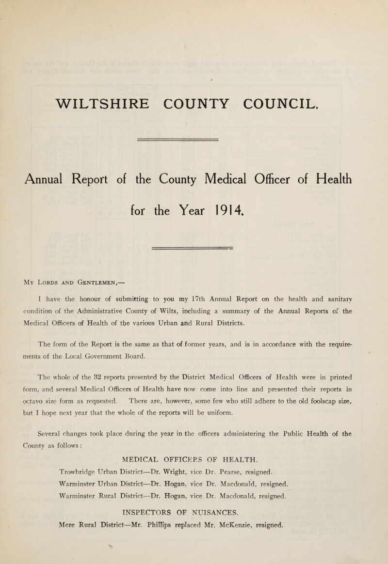 WILTSHIRE COUNTY COUNCIL Annual Report of the County Medical Officer of Health for the Year 1914. My Lords and Gentlemen,— I have the honour of submitting to you my 17th Annual Report on the health and sanitary condition of the Administrative County of Wilts, including a summary of the Annual Reports of the Medical Officers of Health of the various Urban and Rural Districts. The form of the Report is the same as that of former years, and is in accordance with the require¬ ments of the Local Government Board. The whole of the 32 reports presented by the District Medical Officers of Health were in printed form, and several Medical Officers of Health have now come into line and presented their reports in octavo size form as requested. There are, however, some few who still adhere to the old foolscap size, but I hope next year that the whole of the reports will be uniform. Several changes took place during the year in the officers administering the Public Health of the County as follows: MEDICAL OFFICERS OF HEALTH. Trowbridge Urban District—Dr. Wright, vice Dr. Pearse, resigned. Warminster Urban District—Dr. Hogan, vice Dr. Macdonald, resigned. Warminster Rural District—Dr. Hogan, vice Dr. Macdonald, resigned. INSPECTORS OF NUISANCES. Mere Rural District—Mr. Phillips replaced Mr, McKenzie, resigned.