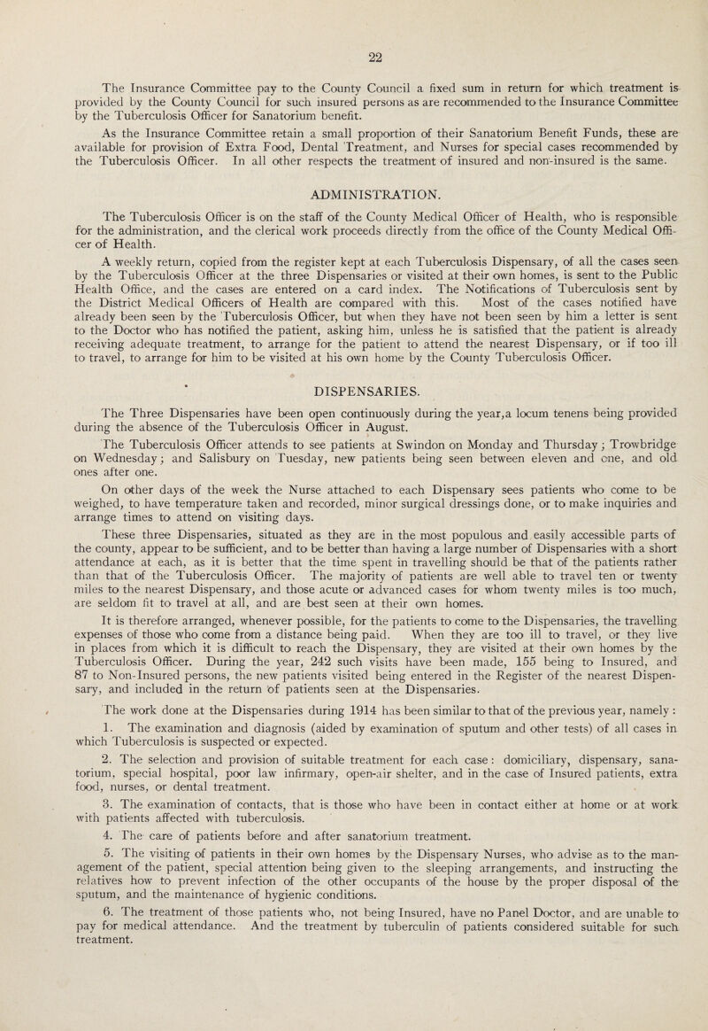 The Insurance Committee pay to the County Council a fixed sum in return for which treatment is provided by the County Council for such insured persons as are recommended to the Insurance Committee by the Tuberculosis Officer for Sanatorium benefit. As the Insurance Committee retain a small proportion of their Sanatorium Benefit Funds, these are available for provision of Extra Food, Dental Treatment, and Nurses for special cases recommended by the Tuberculosis Officer. In all other respects the treatment of insured and non-insured is the same. ADMINISTRATION. The Tuberculosis Officer is on the staff of the County Medical Officer of Health, who is responsible fbr the administration, and the clerical work proceeds directly from the office of the County Medical Offi¬ cer of Health. A weekly return, copied from the register kept at each Tuberculosis Dispensary, of all the cases seen by the Tuberculosis Officer at the three Dispensaries or visited at their own homes, is sent to the Public Plealth Office, and the cases are entered on a card index. The Notifications of Tuberculosis sent by the District Medical Officers of Health are compared with this. Most of the cases notified have already been seen by the Tuberculosis Officer, but when they have not been seen by him a letter is sent to the Doctor who has notified the patient, asking him, unless he is satisfied that the patient is already receiving adequate treatment, to arrange for the patient to attend the nearest Dispensary, or if too ill to travel, to arrange for him to be visited at his own home by the County Tuberculosis Officer. DISPENSARIES. The Three Dispensaries have been open continuously during the year,a locum tenens being provided during the absence of the Tuberculosis Officer in August. The Tuberculosis Officer attends to see patients at Swindon on Monday and Thursday; Trowbridge on Wednesday; and Salisbury on Tuesday, new patients being seen between eleven and one, and old ones after one. On other days of the week the Nurse attached to each Dispensary sees patients who come to be weighed, to have temperature taken and recorded, minor surgical dressings done, or to make inquiries and arrange times to attend on visiting days. These three Dispensaries, situated as they are in the most populous and easily accessible parts of the county, appear to be sufficient, and to be better than having a large number of Dispensaries with a short attendance at each, as it is better that the time spent in travelling should be that of the patients rather than that of the Tuberculosis Officer. The majority of patients are well able to travel ten or twenty miles to the nearest Dispensary, and those acute or advanced cases for whom twenty miles is too much, are seldom fit to travel at all, and are best seen at their own homes. It is therefore arranged, whenever possible, for the patients to come to the Dispensaries, the travelling expenses of those who come from a distance being paid. When they are too ill to travel, or they live in places from which it is difficult to reach the Dispensary, they are visited at their own homes by the Tuberculosis Officer. During the year, 242 such visits have been made, 155 being to Insured, and 87 to Non-Insured persons, the new patients visited being entered in the Register of the nearest Dispen¬ sary, and included in the return bf patients seen at the Dispensaries. The work done at the Dispensaries during 1914 has been similar to that of the previous year, namely : 1. The examination and diagnosis (aided by examination of sputum and other tests) of all cases in which Tuberculosis is suspected or expected. 2. The selection and provision of suitable treatment for each case : domiciliary, dispensary, sana¬ torium, special hospital, poor law infirmary, open-air shelter, and in the case of Insured patients, extra food, nurses, or dental treatment. 3. The examination of contacts, that is those who have been in contact either at home or at work with patients affected with tuberculosis. 4. The care of patients before and after sanatorium treatment. 5. The visiting of patients in their own homes by the Dispensary Nurses, who advise as to the man¬ agement of the patient, special attention being given to the sleeping arrangements, and instructing the relatives how to prevent infection of the other occupants of the house by the proper disposal of the sputum, and the maintenance of hygienic conditions. 6. The treatment of those patients who, not being Insured, have no Panel Doctor, and are unable to pay for medical attendance. And the treatment by tuberculin of patients considered suitable for such treatment.