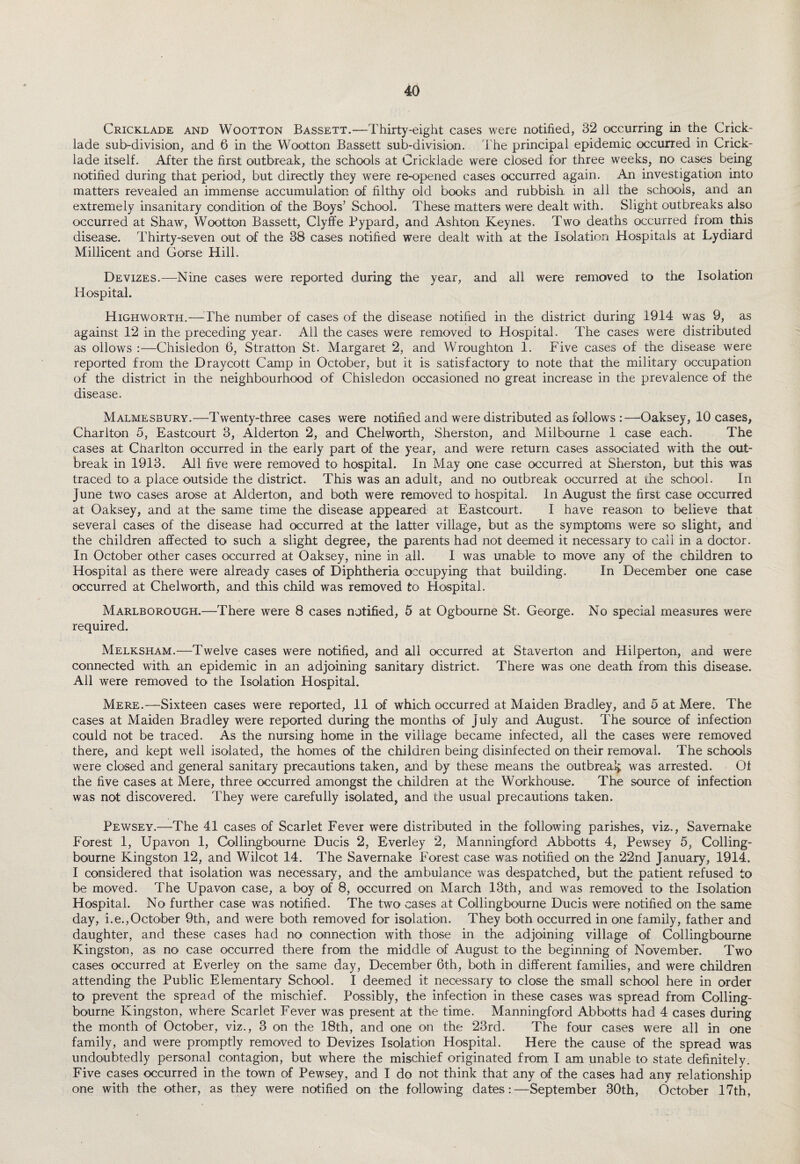 Cricklade and Wootton Bassett.—Thirty-eight cases were notified, 32 occurring in the Crick- lade sub-division, and 6 in the Wootton Bassett sub-division. The principal epidemic occurred in Crick¬ lade itself. After the first outbreak, the schools at Cricklade were closed for three weeks, no cases being notified during that period, but directly they were re-opened cases occurred again. An investigation into matters revealed an immense accumulation of filthy old books and rubbish in all the schools, and an extremely insanitary condition of the Boys’ School. These matters were dealt with. Slight outbreaks also occurred at Shaw, Wootton Bassett, Clyffe Pypard, and Ashton Keynes. Two deaths occurred from this disease. Thirty-seven out of the 38 cases notified were dealt with at the Isolation Hospitals at Lydiard. Millicent and Gorse Hill. Devizes.—Nine cases were reported during the year, and all were removed to the Isolation Hospital. Highworth.—The number of cases of the disease notified in the district during 1914 was 9, as against 12 in the preceding year. All the cases were removed to Hospital. The cases were distributed as ollows :—Chisledon 6, Stratton St. Margaret 2, and Wroughton 1. Five cases of the disease were reported from the Draycott Camp in October, but it is satisfactory to note that the military occupation of the district in the neighbourhood of Chisledon occasioned no great increase in the prevalence of the disease. Malmesbury.—Twenty-three cases were notified and were distributed as follows —Oaksey, 10 cases, Charlton 5, Eastcourt 3, Alderton 2, and Chelworth, Sherston, and Milbourne 1 case each. The cases at Charlton occurred in the early part of the year, and were return cases associated with the out¬ break in 1913. All five were removed to hospital. In May one case occurred at Sherston, but this was traced to* a place outside the district. This was an adult, and no outbreak occurred at die school. In June two cases arose at Alderton, and both were removed to hospital. In August the first case occurred at Oaksey, and at the same time the disease appeared at Eastcourt. I have reason to believe that several cases of the disease had occurred at the latter village, but as the symptoms were so slight, and the children affected to such a slight degree, the parents had not deemed it necessary to call in a doctor. In October other cases occurred at Oaksey, nine in all. I was unable to move any of the children to Hospital as there were already cases of Diphtheria occupying that building. In December one case occurred at Chelworth, and this child was removed to Hospital. Marlborough.—There were 8 cases notified, 5 at Ogbourne St. George. No special measures were required. Melksham.—Twelve cases were notified, and all occurred at Staverton and Hilperton, and were connected with an epidemic in an adjoining sanitary district. There was one death from this disease. All were removed to the Isolation Hospital. Mere.—Sixteen cases were reported, 11 of which occurred at Maiden Bradley, and 5 at Mere. The cases at Maiden Bradley were reported during the months of July and August. The source of infection could not be traced. As the nursing home in the village became infected, all the cases were removed there, and kept well isolated, the homes of the children being disinfected on their removal. The schools were closed and general sanitary precautions taken, and by these means the outbreak was arrested. Of the five cases at Mere, three occurred amongst the children at the Workhouse. The source of infection was not discovered. They were carefully isolated, and the usual precautions taken. Pewsey.—The 41 cases of Scarlet Fever were distributed in the following parishes, viz., Savernake Forest 1, Upavon 1, Collingbourne Ducis 2, Everley 2, Manningford Abbotts 4, Pewsey 5, Colling¬ bourne Kingston 12, and Wilcot 14. The Savernake Forest case was notified on the 22nd January, 1914. I considered that isolation was necessary, and the ambulance was despatched, but the patient refused to be moved. The Upavon case, a boy of 8, occurred on March 13th, and was removed to the Isolation Hospital. No further case was notified. The two cases at Collingbourne Ducis were notified on the same day, i.e.,October 9th, and were both removed for isolation. They both occurred in one family, father and daughter, and these cases had no connection with those in the adjoining village of Collingbourne Kingston, as no case occurred there from the middle of August to the beginning of November. Two cases occurred at Everley on the same day, December 6th, both in different families, and were children attending the Public Elementary School. I deemed it necessary to close the small school here in order to prevent the spread of the mischief. Possibly, the infection in these cases was spread from Colling¬ bourne Kingston, where Scarlet Fever was present at the time. Manningford Abbotts had 4 cases during the month of October, viz., 3 on the 18th, and one on the 23rd. The four cases were all in one family, and were promptly removed to Devizes Isolation Hospital. Here the cause of the spread was undoubtedly personal contagion, but where the mischief originated from I am unable to state definitely. Five cases occurred in the town of Pewsey, and I do not think that any of the cases had any relationship one with the other, as they were notified on the following dates:—September 30th, October 17th,