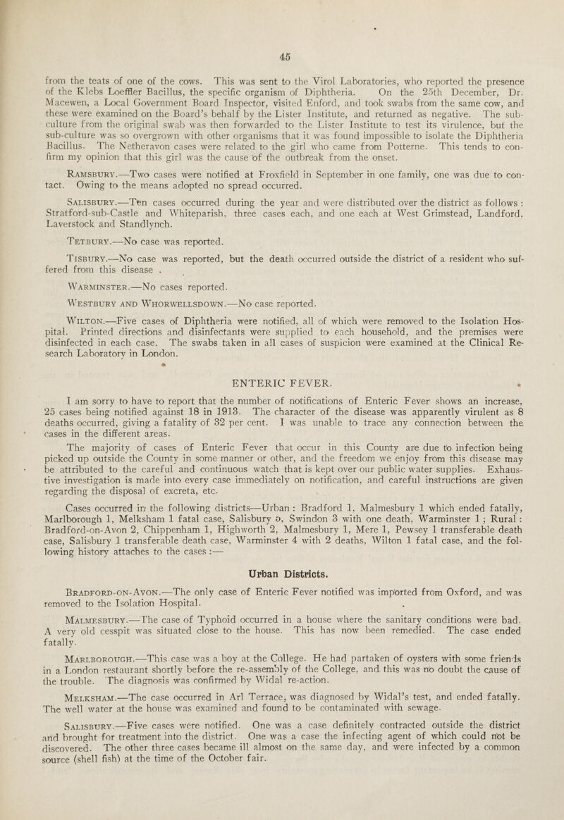 from the teats of one of the cows. This was sent to the Virol Laboratories, who reported the presence of the Klebs Loeffler Bacillus, the specific organism of Diphtheria. On the 25th December, Dr. Macewen, a Local Government Board Inspector, visited Enford, and took swabs from the same cow, and these were examined on the Board’s behalf by the Lister Institute, and returned as negative. The sub¬ culture from the original swab was then forwarded to the Lister Institute to test its virulence, but the sub-culture was so overgrown with other organisms that it was found impossible to> isolate the Diphtheria Bacillus. The Netheravon cases were related to the girl who came from Potterne. This tends to con¬ firm my opinion that this girl was the cause 'of the outbreak from the onset. Ramsbury.—Two cases were notified at Froxfield in September in one family, one was due to con¬ tact. Owing to the means adopted no spread occurred. Salisbury.—Ten cases occurred during the year and were distributed over the district as follows : Stratford-sub-Castle and Whiteparish, three cases each, and one each at West Grimstead, Landford, Laverstock and Standlynch. Tetbury.—No case was reported. Tisbury.—No case was reported, but the death occurred outside the district of a resident who suf¬ fered from this disease . Warminster.—No cases reported. Westbury and Whorwellsdown.—No case reported. Wilton.—Five cases of Diphtheria were notified, all of which were removed to the Isolation Hos¬ pital. Printed directions and disinfectants were supplied to each household, and the premises were disinfected in each case. The swabs taken in all cases of suspicion were examined at the Clinical Re¬ search Laboratory in London. • ENTERIC FEVER. I am sorry to have to report that the number of notifications of Enteric Fever' shows an increase, 25 cases being notified against 18 in 1918. The character of the disease was apparently virulent as 8 deaths occurred, giving a fatality of 32 per cent. I was unable to trace any connection between the cases in the different areas. The majority of cases of Enteric Fever that occur in this County are due to infection being picked up outside the County in some manner or other, and the freedom we enjoy from this disease may be attributed to the careful and continuous watch that is kept over our public water supplies. Exhaus¬ tive investigation is made into every case immediately on notification, and careful instructions are given regarding the disp'osal of excreta, etc. Cases occurred in- the following districts—Urban : Bradford 1, Malmesbury 1 which ended fatally, Marlborough 1, Melksham 1 fatal case, Salisbury o, Swindon 3 with one death, Warminster 1 ; Rural : Bradford-on-Avon 2, Chippenham 1, Highworth 2, Malmesbury 1, Mere 1, Pewsey 1 transferable death case, Salisbury 1 transferable death case, Warminster 4 with 2 deaths, Wilton 1 fatal case, and the fol¬ lowing history attaches to the cases :— Urban Districts. Bradford-on-Avon.—The only case of Enteric Fever notified was imported from Oxford, and was removed to the Isolation Hospital. Malmesbury.—The case of Typhoid occurred in a house where the sanitary conditions were bad. A very old cesspit was situated close to' the house. This has now been remedied. The case ended fatally. Marlborough.—This case was a boy at the College. He had partaken of oysters with some friends in a London restaurant shortly before the re-assembly of the College, and this was n'o doubt the cause of the trouble. The diagnosis was confirmed by Widal re-action. Melksham.—The case occurred in Arl Terrace, was diagnosed by Widal’s test, and ended fatally. The well water at the house was examined and found to be contaminated with sewage. Salisbury.—Five cases were notified. One was a case definitely contracted outside the district and brought for treatment into the district. One was a case the infecting agent of which could not be discovered. The other three cases became ill almost on the same day, and were infected by a common source (shell fish) at the time of the October fair.