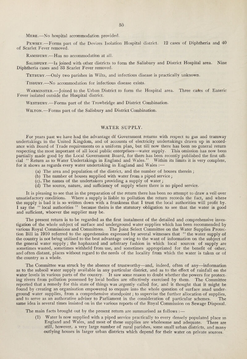 Mere.—No hospital accommodation provided. Pewsey.—Forms part of the Devizes Isolation Hospital district. 12 cases of Diphtheria and 40 of Scarlet Fever removed. Ramsbury.—Has no accommodation at all. Salisbury.—Is joined with other districts to form the Salisbury and District Hospital area. Nine Diphtheria cases and 33 Scarlet Fever removed. Tetbury.—Only two parishes in Wilts, and infectious disease is practically unknown. Tisbury.—No accommodation for infectious disease exists. Warminster.—Joined to the Urban District to form the Hospital area. Three cases of Enteric Fever isolated outside the Hospital district. Westbury.—Forms part of the Trowbridge and District Combination. Wilton.—Forms part of the Salisbury and District Combination. WATER SUPPLY. For years past we have had the advantage df Government returns with respect to gas and tramway undertakings in the United Kingdom, and of accounts of electricity undertakings drawn up in accord¬ ance with Board of Trade requirements on a uniform plan, but till now there has been no general return respecting the most important of all local public enterprises—water supply. This omission has now been partially made good by the Local Government Board, for there has been recently published the first offi¬ cial “ Return as to Water Undertakings in England and Wales. ” Within its limits it is very complete, for it shows as regards every water undertaking in England and Wales :— (a) The area and population of the district, and the number of houses therein; (b) The number of houses supplied with water from a piped service; (c) .The names of the undertakers providing a supply of water; (d) The source, nature, and sufficiency of supply where there is no piped service. It is pleasing to see that in the preparation of the return there has been no attempt to draw a veil over unsatisfactory conditions. Where a supply is liable to pollution the return records the fact, and where the supply is bad it is so written down with a frankness that I trust the local authorities will profit by. I say the “ local authorities ” because theirs is the statutory obligation to see that the water is good and sufficient, whoever the supplier may be. The present return is to be regarded as the first instalment of the detailed and comprehensive inves¬ tigation of the whole subject of surface and underground water supplies which has been recommended by various Royal Commissions and Committees. The Joint Select Committee on the Water Supplies Protec¬ tion Bill in 1910 referred to the apprehension expressed by several witnesses that “ the water supply of the country is not being utilised to the best advantage owing to the want of information on the subject of the general water supply; the haphazard and arbitrary fashion in which local sources of supply are sometimes wasted, sometimes withheld from use, and sometimes appropriated for the benefit of other, and often distant, places without regard to the needs of the locality from which the water is taken or of the country as a whole. The Committee was struck by the absence of trustworthy—and, indeed, often of any—information as to the subsoil water supply available in any particular district, and as to the effect of rainfall on the water levels in various parts of the country. It saw some reason to doubt whether the powers for protect¬ ing rivers from pollution possessed by local bodies are effectively exercised by them. The Committee reported that a remedy for this state of things was urgently called for, and it thought that it might be found by creating an organisation empowered to enquire into the whole question of surface anad under¬ ground water supplies, from a comprehensive standpoint; to supervise the further allocation of supplies, and to serve as an authorative adviser to Parliament in the consideration of particular schemes. The same idea is several times insisted on in the various reports of the Royal Commission on Sewage Disposal. The main facts brought out by the present return are summarised as follows :— (1) Water is now supplied with a piped service practically to every densely populated place in England and Wales, and most of these supplies are wholesome and adequate. There are still, however, a very large number of rural parishes, some small urban districts, and many outlying houses in larger urban districts which depend for their water on private sources.