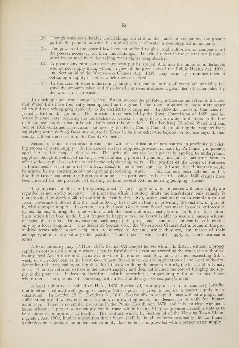 (2) Though some considerable undertakings are still in the hands of companies, tire greater part of the population which has a piped service of water is now supplied municipally. (3) The powers of the general law have not sufficed to give local authorities or companies all the powers necessary for their undertakings. The chief defect in the general law is that it provides no machinery for taking water rights compulsorily. (4) A great many rural parishes have been put by special Acts into the limits of undertakers who do not supply them, which, in view of the provisions of the Public Health Act, 1875, and Section 35 of the Waterworks Clauses Act, 1847, may seriously prejudice them in obtaining a supply on terms which they can afford. (5) In the case of some undertakings large additional quantities of water1 are available be¬ yond the amounts taken and distributed; in some instances a great deal of water taken by the works runs to waste. In touching upon water supplies from distant sources the prefatory memorandum refers to the fact that Water Bills have frequently been opposed on the ground that they proposed to appropriate water which did not belong geographically to the district to be supplied. In 1865 the House of Commons re¬ jected a Bill on this ground. The provision recommended by the Royal Commission of 1869, and in¬ serted in some Acts, requiring the undertakers of a distant supply to furnish water to districts on the line of the aqueducts, does not, it is held, fully meet this objection. The Tendring Hundred Water and Gas Act of 1912 contained a provision, obtained by the Essex County Council, prohibiting the c'ompany from supplying water derived from any source in Essex in bulk or otherwise beyond, or for use beyond, that county without the consent of the County Council. Serious questions often arise in connection with the utilisation of new sources in proximity to exist¬ ing sources of water supply. In the case of surface supplies, provision is made by Parliament, in passing special Acts, for compensation water. This principle has not been generally applied to underground supplies, though the effect of sinking a well and using powerful pumping machinery has often been to affect seriously the level of the water in the neighbouring wells. The practice of the Court of Referees in Parliament used to be to refuse a locus standi to petitioners against a Bill who alleged that they would be injured by the absiraction of underground percolating water. This has now been altered, and a Standing Order empowers the Referees to admit such petitioners to be heard. Since 1899 clauses have been inserted for the protection of existing wells in several Acts authorising pumping schemes. The provisions of the law for securing a satisfactory supply of water to houses without a supply are regarded as not wholly adequate. In places not within statutory limits the inhabitants’ only remedy is that provided by Section 299 of the Public Health Act, 1875, which enables them to complain to the Local Government Board that the local authority has made default in providing the district, br part of it, with a proper supply. In certain cases the Local Government Board may make an order, enforceable by mandamus, limiting the time within which the local authority must perform its duty in the matter. Such orders have been made, but it frequently happens that the Board is able to secure a remedy without the issue of an order. In any case the machinery of the provisions is cumbrous, and can be set in mbtion only by a local complaint. The defect of Section 35 of the Waterworks Clauses Act is found in the pro¬ hibitive terms which water companies are allowed to demand2 whilst they are, by reason of their monopoly, able to keep out any other possible “ undertaker ” who could supply on more reasonable terms. A local authority may (P.H.A. 1875, Section 62) compel houses within its district without a proper supply to obtain such a supply where it can be furnished at a cost not exceeding the water1 rate authorised by any local Act in force in the District, or where there is no local Act, at a cost not exceeding 2d. a week, or such other cost as the Local Government Board may, on the application of the local authority, determine to be reasonable, and in default of the owner dbing the necessary work, the local authority may do it. The cost referred to here is the cost of supply, and does not include the cost of bringing the sup¬ ply to the premises. It does not, therefore, assist in procuring a proper supply for an isolated house where there is no questibn of connecting with a local authority’s or company’s main. A local authority is enabled (P.H.A., 1875, Section 70) to apply to a court of summary jurisdic¬ tion to close a polluted well, pump, or cistern, but no power is given to require a prbper supply to be substituted. In London (P.H. (London) A., 1891, Section 48) an occupied house without a proper and sufficient supply of water, is a nuisance, and, if a dwelling-house, is deemed to be unfit for human habitation. There is no similar provision in the Public Health Act, 1875, and it is not clear whether a house without a proper water supply would come within Section 91 (i) as premises in such a state as to be a nuisance or injurious to health. The contract which, by Section 14 of the Housing Town Plann¬ ing, etc., Act, 1909, implies a c'ondition that a house shall be in all respects reasonably fit for human habitation must perhaps be understood to imply that the house is provided with a proper water supply.