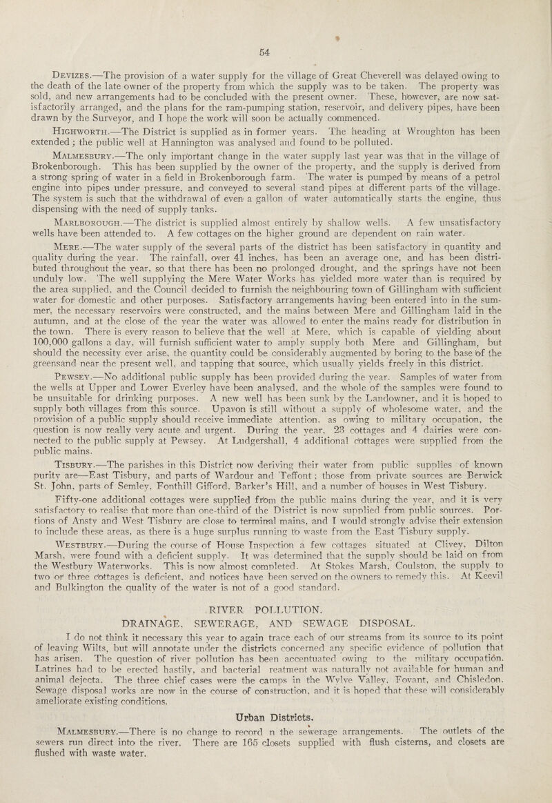 Devizes.—The provision of a water supply for the village of Great Cheverell was delayed owing to the death of the late owner of the property from which the supply was to be taken. The property was sold, and new arrangements had to be concluded with the present owner. These, however, are now sat¬ isfactorily arranged, and the plans for the ram-pumping station, reservoir, and delivery pipes, have been drawn by the Surveyor, and I hope the work will soon be actually commenced. Highworth.—The District is supplied as in former' years. The heading at Wroughton has been extended ; the public well at Hannington was analysed and found to be polluted. Malmesbury.—The only impbrtant change in the water supply last year was that in the village of Brokenborough. This has been supplied by the owner of the property, and the supply is derived from a strong spring of water in a field in Brokenborough farm. The water is pumped by means of a petrol engine into pipes under' pressure, and conveyed to several stand pipes at different parts 'of the village. The system is such that the withdrawal of even a gallon of water automatically starts the engine, thus dispensing with the need of supply tanks. Marlborough.—The district is supplied almost entirely by shallow wells. A few unsatisfactory wells have been attended to. A few cottages on the higher ground are dependent on rain water. Mere.—The water supply of the several parts of the district has been satisfactory in quantity and quality during the year. The rainfall, over 41 inches, has been an average one, and has been distri¬ buted throughbut the year, so that there has been no prolonged drought, and the springs have not been unduly low. The well supplying the Mere Water Works has yielded more water than is required by the area supplied, and the Council decided to furnish the neighbouring town of Gillingham with sufficient water for1 domestic and other purposes. Satisfactory arrangements having been entered into in the sum¬ mer1, the necessary reservoirs were constructed, and the mains between Mere and Gillingham laid in the autumn, and at the close of the year the water was allowed to enter the mains ready for distribution in the town. There is every reason to believe that the well at Mere, which is capable of yielding about 100,000 gallons a day, will furnish sufficient water to amply supply both Mere and Gillingham, but should the necessity ever arise, the quantity could be considerably augmented by boring to the base bf the greensand near the present well, and tapping that source, which usually yields freely in this district. Pewsey.—No additional public supply has been provided during the year. Samples bf water from, the wells at Upper and Lower Everley have been analysed, and the whole of the samples were found to be unsuitable for drinking purposes. A new well has been sunk by the Landowner, and it is hoped to supply both villages frbrn this source. Upavon is still without a supply of wholesome water, and the provision of a public supply should receive immediate attention, as owing to military occupation, the question is now really very acute and urgent. During the year, 23 cottages and 4 dairies were con¬ nected to the public supply at Pewsey. At Ludgershall, 4 additional dottages were supplied from the public mains. Tisbury.—The parishes in this District now deriving their water from public supplies of known purity are—East Tisbury, and parts of Wardour and Teffont; those from private sources are Berwick St. John, parts of Semlev, Eon thill Gifford, Barker’s Hill, and a number of houses in West Tisbury. Fifty-one additional cottages were supplied frbm the public mains during the year, and it is very satisfactory to realise that more than one-third of the District is now supplied from public sources. Por¬ tions of Ansty and West Tisbury ar'e close to terminal mains, and I would strongly advise their extension to include these areas, as there is a huge surplus running tb waste from the East Tisbury supply. Westbury.—During the course of House Inspection a few cottages situated at Clivey, Dilton Marsh, were found with a deficient supply. It was determined that the supply should be laid on from the Westbury Waterworks. This is now almost completed. At Stokes Marsh, Coulston, the supply to two or1 three cbttages is deficient, and notices have been served on the owners to remedy this. At Keevil and Bulkington the quality of the water is not of a good standard. RIVER POLLUTION. DRAINAGE, SEWERAGE, AND SEWAGE DISPOSAL. I do not think it necessary this year to again trace each of our streams from its source to its point of leaving Wilts, but will annotate under the districts concerned any specific evidence of pollution that has arisen. The question of river pollution has been accentuated owing to the military occupation. Latrines had to be erected hastily, and bacterial reatment was naturally not available for human and animal dejecta. The three chief cases were the camps in the Wvlve Valley, Fovant, and Chisledon. Sewage disposal works are now in the course of construction, and it is hoped that these will considerably ameliorate existing conditions. Urban Districts. Malmesbury.—There is no change to record n the sewerage arrangements. The outlets of the sewers run direct into the river. There are 165 closets supplied with flush cisterns, and closets are flushed with waste water.