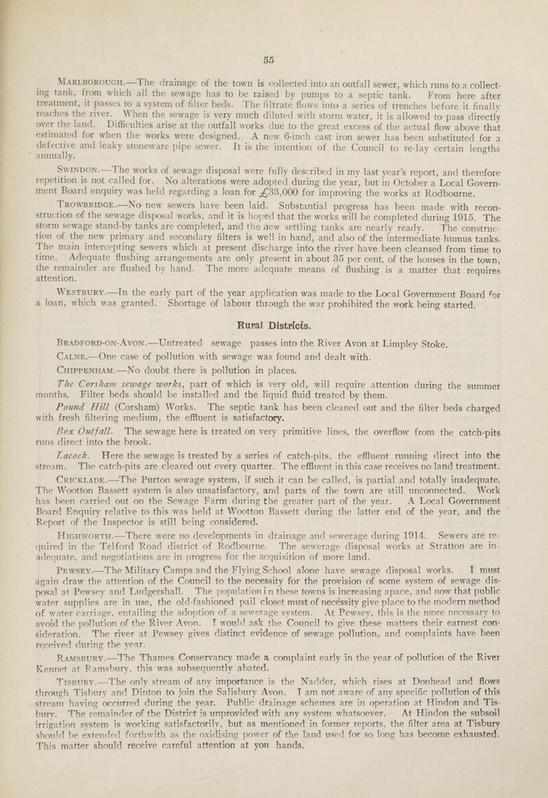 Marlborough.—The drainage of the town is collected into an outfall sewer, which runs to a collect¬ ing tank, from which all the sewage has to be raised by pumps to a septic tank. From here after treatment, it passes to a system of filter beds. The filtrate flows into a series of trenches before it finally reaches the river. When the sewage is very much diluted with storm water, it is allowed to pass directly over the land. Difficulties arise at the outfall works due to the great excess of the actual flow above that estimated for when the works were designed. A new 6-inch cast iron sewer has been substituted for a defective and leaky stoneware pipe sewer. It is the intention of the Council to re-lay certain lengths annually. Swindon.—The works of sewage disposal were fully described in my last year’s report, and therefore repetition is not called for. No alterations were adopted during the year, but in October a Local Govern¬ ment Board enquiry was held regarding a loan for ^33,000 for improving the works at Rodbourne. Trowbridge.—No new sewers have been laid. Substantial progress has been made with recon¬ struction of the sewage disposal works, and it is hoped that the works will be completed during 1915. The storm sewage stand-by tanks are completed, and the new settling tanks are nearly ready. The construc¬ tion of the. new primary and secondary filters is well in hand, and also of the intermediate humus tanks. The main intercepting sewers which at present discharge into the river have been cleansed from time to time. Adequate flushing arrangements are only present in about 35 per cent, of the houses in the town, the remainder are flushed by hand. The more adequate means of flushing is a matter that requires attention. Westbury.—In the early part of the year application was made to the Local Government Board for a loan, which was granted. Shortage of labour through the war prohibited the work being started. Rural Districts. Bradford-on-Avon.—Untreated sewage passes into the River Avon at Limpley Stoke. Calne.—One case of pollution with sewage was found and dealt with. Chippenham.—No doubt there is pollution in places. The Cor sham sewage works, part of which is very old, will require attention during the summer months. Filter beds should be installed and the liquid fluid treated by them. Pound Hill (Corsham) Works. The septic tank has been cleaned out and the filter beds charged with fresh filtering medium, the effluent is satisfactory. Box Outfall. The sewage here is treated on very primitive lines, the overflow from the catch-pits runs direct into the brook. Lacock. Here the sewage is treated by a series of catch-pits, the effluent running direct into the stream. The catch-pits.are cleared out every quarter. The effluent in this case receives no land treatment. Cricklade.—The Purton sewage system, if such it can be called, is partial and totally inadequate. The Wootton Bassett system is also unsatisfactory, and parts of the town are still unconnected. Work has been carried out on the Sewage Farm during the greater part of the year. A Local Government Board Enquiry relative to this was held at Wootton Bassett during the latter end of the year, and the Report of the Inspector is still being considered. ITighworth.—There were no developments in drainage and sewerage during 1914. Sewers are re¬ quired in the Telford Road district of Rodbourne. The sewerage disposal works at Stratton are in¬ adequate, and negotiations are in progress for the acquisition of more land. Pewsey.—The Military Camps and the Flying^School alone have sewage disposal works. I must again draw the attention of the Council to the necessity for the provision of some system of sewage dis¬ posal at Pewsey and Ludgershall. The population in these towns is increasing apace, and now that public water supplies are in use, the old-fashioned pail closet must of necessity give place to the modern method of water carriage, entailing the adoption of a sewerage system. At Pewsey, this is the m'ore necessary to avoid the pollution of the River Avon. I would ask the Council to give these matters their earnest con¬ sideration. The river at Pewsey gives distinct evidence of sewage pollution, and complaints have been received during the year. Ramsbury.—The Thames Conservancy made a complaint early in the year of pollution of the River Kennet at Ramsbury, this was subsequently abated. Tisbury.—The only stream of any importance is the Nadder, which rises at Donhead and flows through Tisbury and Dinton to join the Salisbury Avon. I am not aware of any specific pollution of this stream having occurred during the year. Public drainage schemes are in operation at Hindon and Tis¬ bury. The remainder of the District is unprovided with any system whatsoever. At Hindon the subsoil irrigation system is working satisfactorily, but as mentioned in former reports, the filter area at Tisbury should be extended forthwith as the oxidising power of the land used for so- long has become exhausted. This matter should receive careful attention at you hands.