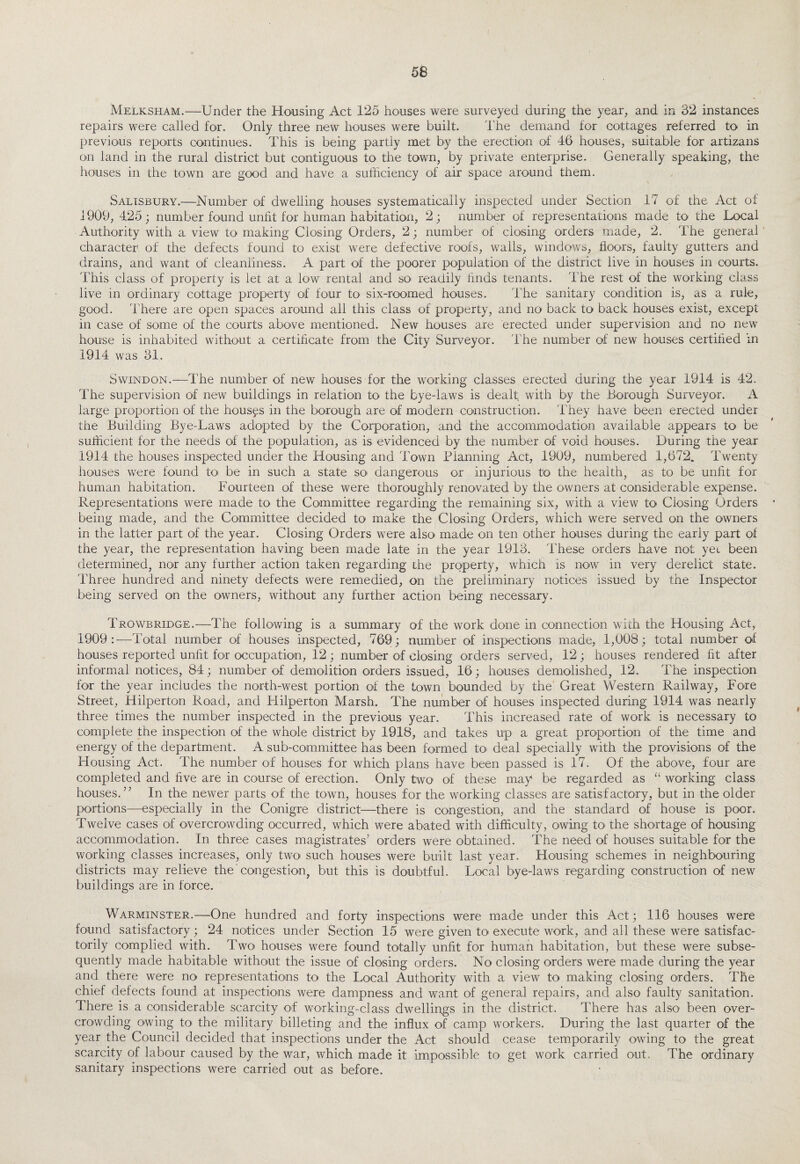 Melksham.—Under the Housing Act 125 houses were surveyed during the year, and in 32 instances repairs were called for. Only three new houses were built. The demand for cottages referred to in previous reports continues. This is being partly met by the erection of 46 houses, suitable for artizans on land in the rural district but contiguous to the town, by private enterprise. Generally speaking, the houses in the town are good and have a sufficiency of air space around them. Salisbury.—Number of dwelling houses systematically inspected under Section 17 of the Act of 1909, 425; number found unfit for human habitation, 2; number of representations made to the Local Authority with a view to making Closing Orders, 2; number of closing orders made, 2. The general character1 of the defects found to exist were defective roofs, walls, windows, floors, faulty gutters and drains, and want of cleanliness. A part of the poorer population of the district live in houses in courts. This class of property is let at a low rental and so readily finds tenants. 1'he rest of the working class live in ordinary cottage property of four to six-roomed houses. The sanitary condition is, as a rule, good. There are open spaces around all this class of property, and no back to back houses exist, except in case of some of the courts above mentioned. New houses are erected under supervision and no new house is inhabited without a certificate from the City Surveyor. The number of new houses certified in 1914 was 31. Swindon.—The number of new houses for the working classes erected during the year 1914 is 42. The supervision of new buildings in relation to the bye-laws is dealt with by the Borough Surveyor. A large proportion of the houses in the borough are of modern construction. They have been erected under the Building Bye-Laws adopted by the Corporation, and the accommodation available appears to be sufficient for the needs of the population, as is evidenced by the number of void houses. During the year 1914 the houses inspected under the Housing and Town Planning Act, 1909, numbered 1,672. Twenty houses were found to be in such a state so dangerous or injurious to< the health, as to be unfit for human habitation. Fourteen of these were thoroughly renovated by the owners at considerable expense. Representations were made to the Committee regarding the remaining six, with a view to Closing Orders * being made, and the Committee decided to make the Closing Orders, which were served on the owners in the latter part of the year. Closing Orders were also made on ten other houses during the early part of the year, the representation having been made late in the year 1913. These orders have not yet been determined, nor any further action taken regarding the property, which is now in very derelict state. Three hundred and ninety defects were remedied, on the preliminary notices issued by the Inspector being served on the owners, without any further action being necessary. Trowbridge.—The following is a summary of the work done in connection with the Housing Act, 1909:—Total number of houses inspected, 769; number of inspections made, 1,008; total number of houses reported unfit for occupation, 12; number of closing orders served, 12 ; houses rendered fit after informal notices, 84; number of demolition orders issued, 16; houses demolished, 12. The inspection for the year includes the north-west portion of the town bounded by the Great Western Railway, Fore Street, Hilperton Road, and Hilperton Marsh. The number of houses inspected during 1914 was nearly three times the number inspected in the previous year. This increased rate of work is necessary to complete the inspection of the whole district by 1918, and takes up a great proportion of the time and energy of the department. A sub-committee has been formed to deal specially with the provisions of the Housing Act. The number of houses for which plans have been passed is 17. Of the above, four are completed and five are in course of erection. Only two of these may be regarded as “ working class houses.7’ In the newer parts of the town, houses for the working classes are satisfactory, but in the older portions—especially in the Conigre district—there is congestion, and the standard of house is poor. Twelve cases of overcrowding occurred, which were abated with difficulty, owing to the shortage of housing accommodation. In three cases magistrates’ orders were obtained. The need of houses suitable for the working classes increases, only two such houses were built last year. Housing schemes in neighbouring districts may relieve the congestion, but this is doubtful. Local bye-laws regarding construction of new buildings are in force. Warminster.—One hundred and forty inspections were made under this Act; 116 houses were found satisfactory; 24 notices under Section 15 were given to execute work, and all these were satisfac¬ torily complied with. Two houses were found totally unfit for human habitation, but these were subse¬ quently made habitable without the issue of closing orders. No closing orders were made during the year and there were no representations to the Local Authority with a view to making closing orders. The chief defects found at inspections were dampness and want of general repairs, and also faulty sanitation. There is a considerable scarcity of working-class dwellings in the district. There has also been over¬ crowding owing to the military billeting and the influx of camp workers. During the last quarter of the year the Council decided that inspections under the Act should cease temporarily owing to the great scarcity of labour caused by the war, which made it impossible to get work carried out. The ordinary sanitary inspections were carried out as before.