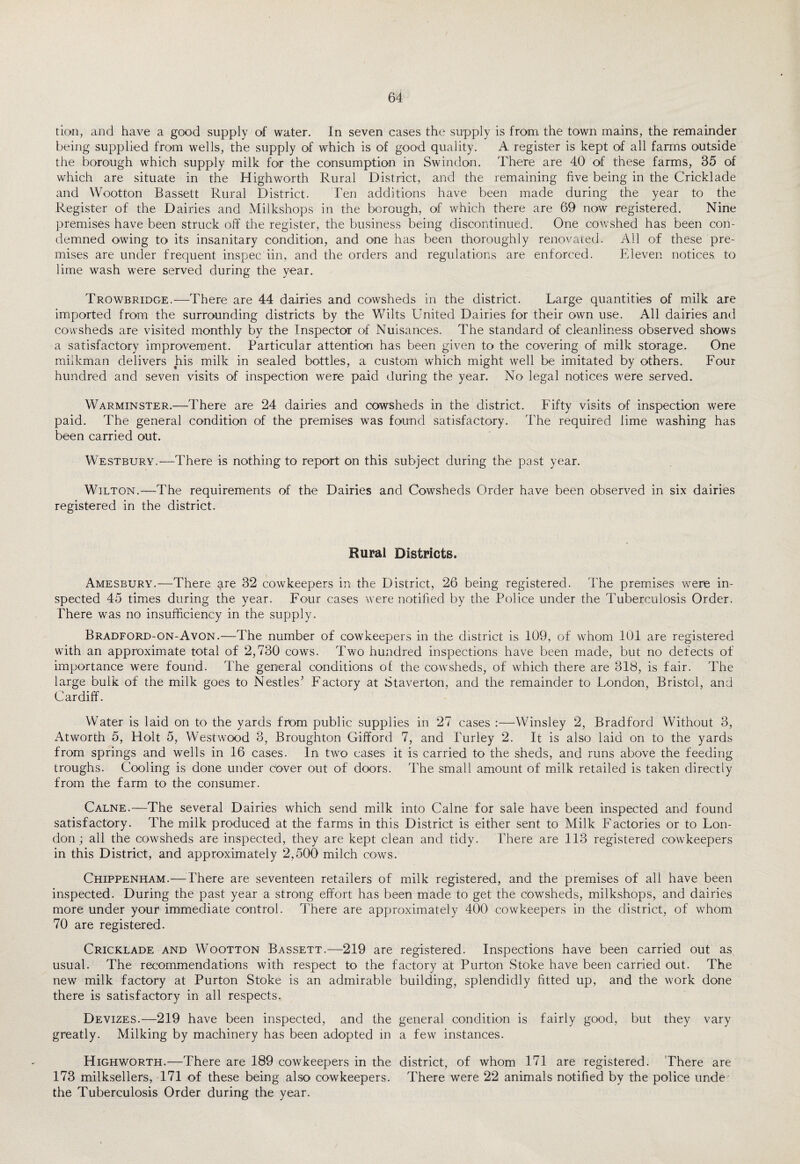 lion, and have a good supply of water. In seven cases the supply is from, the town mains, the remainder being supplied from wells, the supply of which is of good quality. A register is kept of all farms outside the borough which supply milk for the consumption in Swindon. There are 40 of these farms, 35 of which are situate in the High worth Rural District, and the remaining five being in the Cricklade and Wootton Bassett Rural District. Ten additions have been made during the year to the Register of the Dairies and Milkshops in the borough, of which there are 69 now registered. Nine premises have been struck off the register, the business being discontinued. One cowshed has been con¬ demned owing to its insanitary condition, and one has been thoroughly renovated. All of these pre¬ mises are under frequent inspec iin, and the orders and regulations are enforced. Eleven notices, to lime wash were served during the year. Trowbridge.—There are 44 dairies and cowsheds in the district. Large quantities of milk are imported from the surrounding districts by the Wilts United Dairies for their own use. All dairies and cowsheds are visited monthly by the Inspector of Nuisances. The standard of cleanliness observed shows a satisfactory improvement. Particular attention has been given to the covering of milk storage. One milkman delivers his milk in sealed bottles, a custom which might well be imitated by others. Four hundred and seven visits of inspection were paid during the year. No legal notices were served. Warminster.—There are 24 dairies and cowsheds in the district. Fifty visits of inspection were paid. The general condition of the premises was found satisfactory. The required lime washing has been carried out. Westbury.—There is nothing to report on this subject during the past year. Wilton.—The requirements of the Dairies and Cowsheds Order have been observed in six dairies registered in the district. Rural Districts. Amesbury.—There are 32 cowkeepers in the District, 26 being registered. The premises were in¬ spected 45 times during the year. Four cases were notified by the Police under the Tuberculosis Order. There was no insufficiency in the supply. Bradford-on-Avon.—The number of cowkeepers in the district is 109, of whom 101 are registered with an approximate total of 2,730 cows. Two hundred inspections have been made, but no defects of importance were found. The general conditions of the cowsheds, of which there are 318, is fair. The large bulk of the milk goes to Nestles’ Factory at Staverton, and the remainder to London, Bristol, and Cardiff. Water is laid on to the yards from public supplies in 27 cases :—Winsley 2, Bradford Without 3, Atworth 5, Holt 5, Westwood 3, Broughton Gifford 7, and Turley 2. It is also laid on to the yards from springs and wells in 16 cases. In two cases it is carried to the sheds, and runs above the feeding troughs. Cooling is done under Cover out of doors. The small amount of milk retailed is taken directly from the farm to the consumer. Calne.—The several Dairies which send milk into Caine for sale have been inspected and found satisfactory. The milk produced at the farms in this District is either sent to Milk Factories or to Lon¬ don ; all the cowsheds are inspected, they are kept clean and tidy. There are 113 registered cowkeepers in this District, and approximately 2,500 milch cows. Chippenham.—There are seventeen retailers of milk registered, and the premises of all have been inspected. During the past year a strong effort has been made to get the cowsheds, milkshops, and dairies more under your immediate control. There are approximately 400 cowkeepers in the district, of whom 70 are registered. Cricklade and Wootton Bassett.—219 are registered. Inspections have been carried out as usual. The recommendations with respect to the factory at Purton Stoke have been carried out. The new milk factory at Purton Stoke is an admirable building, splendidly fitted up, and the work done there is satisfactory in all respects. Devizes.—219 have been inspected, and the general condition is fairly good, but they vary greatly. Milking by machinery has been adopted in a few instances. Highworth.—There are 189 cowkeepers in the district, of whom 171 are registered. There are 173 milksellers, 171 of these being also cowkeepers. There were 22 animals notified by the police unde the Tuberculosis Order during the year.