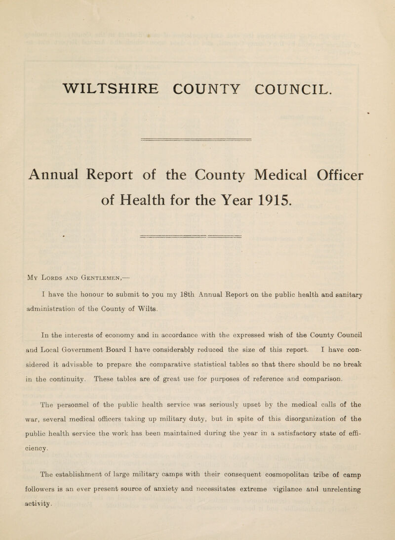 WILTSHIRE COUNTY COUNCIL. Annual Report of the County Medical Officer of Health for the Year 1915. My Lords and Gentlemen,— I have the honour to submit to you my 18th Annual Report on the public health and sanitary administration of the County of Wilts. In the interests of economy and in accordance with the expressed wish of the County Council and Local Government Board I have considerably reduced the size of this report. I have con¬ sidered it advisable to prepare the comparative statistical tables so that there should be no break in the continuity. These tables are of great use for purposes of reference and comparison. The personnel of the public health service was seriously upset by the medical calls of the war, several medical officers taking up military duty, but in spite of this disorganization of the public health service the work has been maintained during the year in a satisfactory state of effi¬ ciency. The establishment of large military camps with their consequent cosmopolitan tribe of camp followers is an ever present source of anxiety and necessitates extreme vigilance and unrelenting activity.