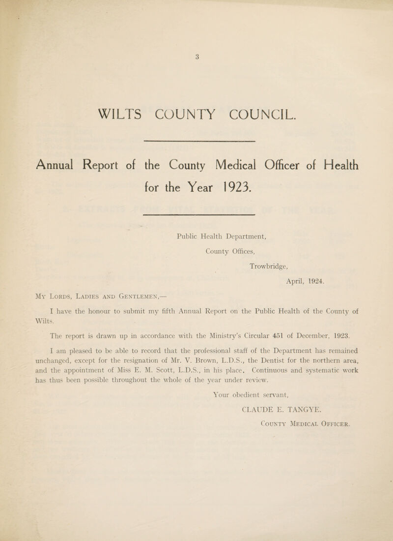 WILTS COUNTY COUNCIL. Annual Report of the County Medical Officer of Health for the Year 1923. Public Health Department, County Offices, Trowbridge, April, 1924. My Lords, Ladies and Gentlemen,— I have the honour to submit my fifth Annual Report on the Public Health of the County of Wilts. The report is drawn up in accordance with the Ministry’s Circular 451 of December, 1923. I am pleased to be able to record that the professional staff' of the Department has remained unchanged, except for the resignation of Mr. V. Brown, L.D.S., the Dentist for the northern area, and the appointment of Miss E. M. Scott, L.D.S., in his place. Continuous and systematic work has thus been possible throughout the whole of the year under review. Your obedient servant, CLAUDE E. TANGYE. County Medical Officer.