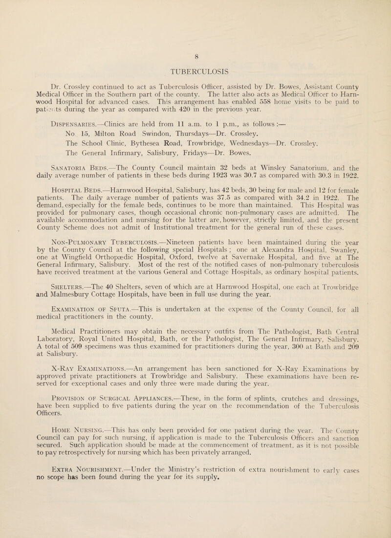 TUBERCULOSIS Dr. Crossley continued to act as Tuberculosis Officer, assisted by Dr. Bowes, Assistant County Medical Officer in the Southern part of the county. The latter also acts as Medical Officer to Harn- wood Hospital for advanced cases. This arrangement has enabled 558 home visits to be paid to patients during the year as compared with 420 in the previous year. Dispensaries.—Clinics are held from 11 a.m. to I p.m., as follows :— No 15, Milton Road Swindon, Thursdays—Dr. Crossley. The School Clinic, Bythesea Road, Trowbridge, Wednesdays—Dr. Crossley. The General Infirmary, Salisbury, Fridays—Dr. Bowes. Sanatoria Beds.—The County Council maintain 32 beds at Winsley Sanatorium, and the daily average number of patients in these beds during 1923 was 30.7 as compared with 30.3 in 1922. Hospital Beds.—Harnwood Hospital, Salisbury, has 42 beds, 30 being for male and 12 for female patients. The daily average number of patients was 37.5 as compared with 34.2 in 1922. The demand, especially for the female beds, continues to be more than maintained. This Hospital was provided for pulmonary cases, though occasional chronic non-pulmonary cases are admitted. The available accommodation and nursing for the latter are, however, strictly limited, and the present County Scheme does not admit of Institutional treatment for the general run of these cases. Non-Pulmonary Tuberculosis.—Nineteen patients have been maintained during the year by the County Council at the following special Hospitals ; one at Alexandra Hospital, Swanley, one at Wingfield Orthopaedic Hospital, Oxford, twelve at Savernake Hospital, and five at The General Infirmary, Salisbury. Most of the rest of the notified cases of non-pulmonary tuberculosis have received treatment at the various General and Cottage Hospitals, as ordinary hospital patients. Shelters.—The 40 Shelters, seven of which are at Harnwood Hospital, one each at Trowbridge and Malmesbury Cottage Hospitals, have been in full use during the year. Examination of Sputa,—This is undertaken at the expense of the County Council, for all medical practitioners in the county. Medical Practitioners may obtain the necessary outfits from The Pathologist, Bath Central Laboratory, Royal United Hospital, Bath, or the Pathologist, The General Infirmarj7, Salisbury. A total of 509 specimens was thus examined for practitioners during the year, 300 at Bath and 209 at Salisbury. X-Ray Examinations.—An arrangement has been sanctioned for X-Ray Examinations by approved private practitioners at Trowbridge and Salisbury. These examinations have been re¬ served for exceptional cases and only three were made during the year. Provision of Surgical Appliances.—These, in the form of splints, crutches and dressings, have been supplied to five patients during the year on the recommendation of the Tuberculosis Officers. Home Nursing.—This has only been provided for one patient during the year. The County Council can pay for such nursing, if application is made to the Tuberculosis Officers and sanction secured. Such application should be made at the commencement of treatment, as it is not possible to pay retrospectively for nursing which has been privately arranged. Extra Nourishment.—Under the Ministry’s restriction of extra nourishment to early cases no scope has been found during the year for its supply.