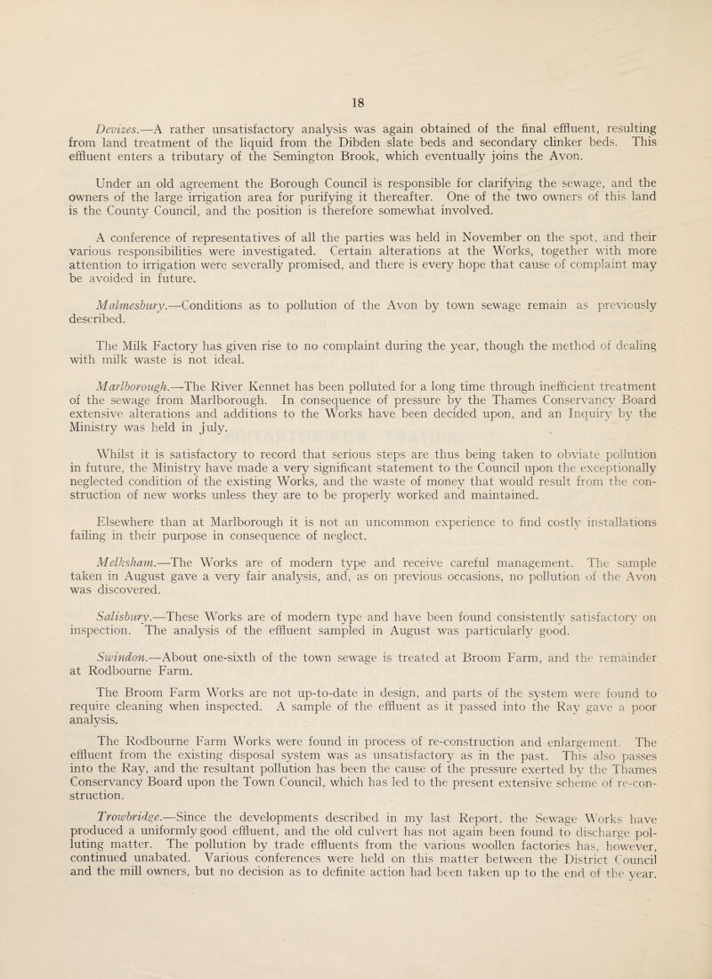 Devizes.—A rather unsatisfactory analysis was again obtained of the final effluent, resulting from land treatment of the liquid from the Dibden slate beds and secondary clinker beds. This effluent enters a tributary of the Semington Brook, which eventually joins the Avon. Under an old agreement the Borough Council is responsible for clarifying the sewage, and the owners of the large irrigation area for purifying it thereafter. One of the two owners of this land is the County Council, and the position is therefore somewhat involved. A conference of representatives of all the parties was held in November on the spot, and their various responsibilities were investigated. Certain alterations at the Works, together with more attention to irrigation were severally promised, and there is every hope that cause of complaint may be avoided in future. Malmesbury.—Conditions as to pollution of the Avon by town sewage remain as previously described. The Milk Factory has given rise to no complaint during the year, though the method of dealing with milk waste is not ideal. Marlborough.—The River Rennet has been polluted for a long time through inefficient treatment of the sewage from Marlborough. In consequence of pressure by the Thames Conservancy Board extensive alterations and additions to the Works have been decided upon, and an Inquiry by the Ministry was held in July. Whilst it is satisfactory to record that serious steps are thus being taken to obviate pollution in future, the Ministry have made a very significant statement to the Council upon the exceptionally neglected condition of the existing Works, and the waste of money that would result from the con¬ struction of new works unless they are to be properly worked and maintained. Elsewhere than at Marlborough it is not an uncommon experience to find costly installations failing in their purpose in consequence of neglect. Melksham.—The Works are of modern type and receive careful management. The sample taken in August gave a very fair analysis, and, as on previous occasions, no pollution of the Avon was discovered. Salisbury.—These Works are of modern type and have been found consistently satisfactory on inspection. The analysis of the effluent sampled in August was particularly good. Swindon.—About one-sixth of the town sewage is treated at Broom Farm, and the remainder at Rodbourne Farm. The Broom Farm Works are not up-to-date in design, and parts of the system were found to require cleaning when inspected. A sample of the effluent as it passed into the Ray gave a poor analysis. The Rodbourne Farm AVorks were found in process of re-construction and enlargement. The effluent from the existing disposal system was as unsatisfactory as in the past. This also passes into the Ray, and the resultant pollution has been the cause of the pressure exerted by the Thames Conservancy Board upon the Town Council, which has led to the present extensive scheme of re-con¬ struction. Trowbridge.—Since the developments described in my last Report, the Sewage Works have produced a uniformly good effluent, and the old culvert has not again been found to discharge pol¬ luting matter. The pollution by trade effluents from the various woollen factories has. however, continued unabated. Various conferences were held on this matter between the District Council and the mill owners, but no decision as to definite action had been taken up to the end of the year.