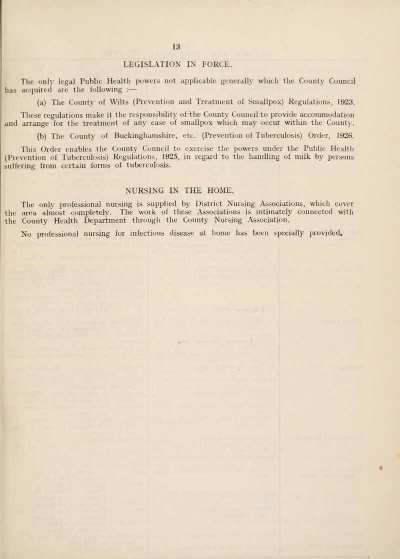 LEGISLATION IN FORCE. The only legal Public Health powers not applicable generally which the County Council has acquired are the following :— (a) The County of Wilts (Prevention and Treatment of Smallpox) Regulations, 1923. These regulations make it the responsibility of the County Council to provide accommodation and arrange for the treatment of any case of smallpox which may occur within the County. (b) The County of Buckinghamshire, etc. (Prevention of Tuberculosis) Order, 1926. This Order enables the County Council to exercise the powers under the Public Health (Prevention of Tuberculosis) Regulations, 1925, in regard to the handling of milk by persons suffering from certain forms of tuberculosis. NURSING IN THE HOME. The only professional nursing is supplied by District Nursing Associations, which cover the area almost completely. The work of these Associations is intimately connected with the County Health Department through the County Nursing Association. No professional nursing for infectious disease at home has been specially provided.