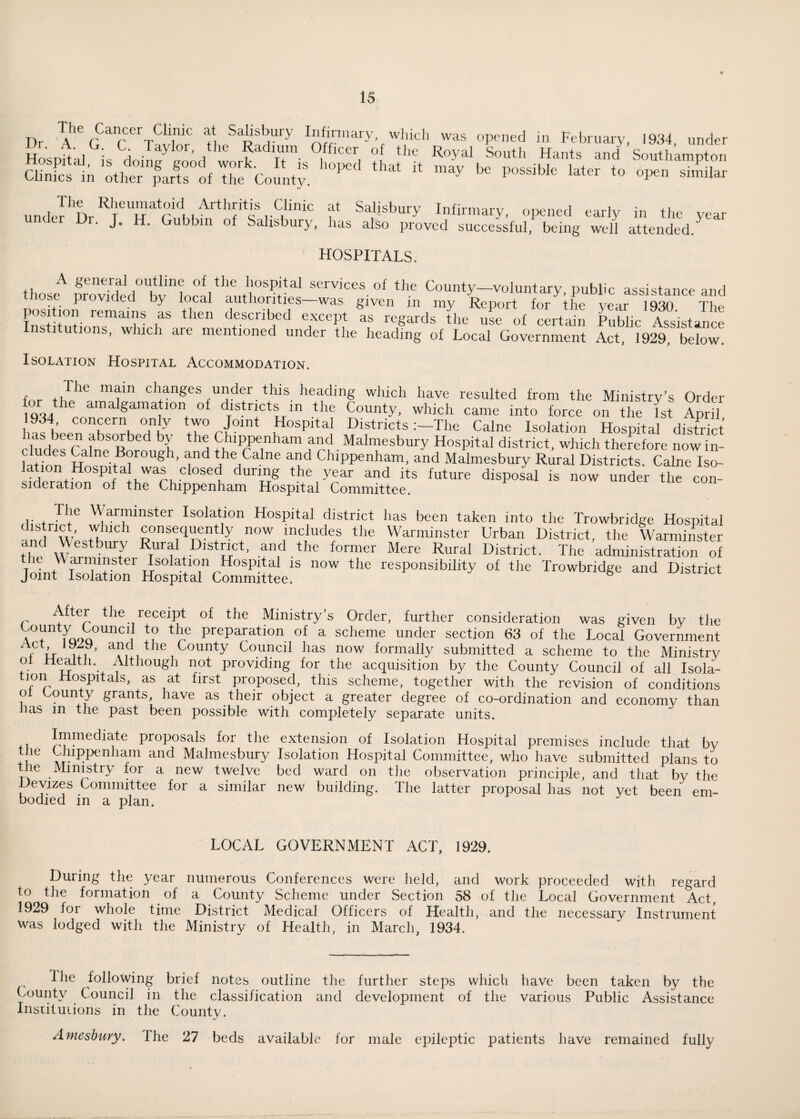 The Cancer Clinic at Salisbury Infirmary which was opened in February, 1934, under Hosnftal ; H Tayl°r’ , Radium Officer of the Royal South Hants and Southampton Clint1p'aS „1 “fciy. “ *y * “» '» ”1* undel'Dr^Tnih^nf^r^1110 f Salisbury In«nnary, opened early in the year . J. . bbm of Salisbury, lias also proved successful, being well attended. HOSPITALS. thoseA frovirdti0tvnwaV:Sorvices of the County-voluntary, public assistance and ... P 1 e.c ^ l°Cdl authorities was given in my Report for the year 19S0 The position remains as then described except ts regards the use of certain Public Assistant Institutions, which are mentioned under the heading of Local Government Act, 1929,' below. Isolation Hospital Accommodation. IV r f/he mr ci'anses UIlder this heading which have resulted from the Ministry’s Order 1934 er„ra gamaJlon of districts in the County, which came into force on the fst April, 934, concern only two Joint Hospital Districts:—The Caine Isolation Hospital district cludefcaheR l H Chippenham and Malmesbury Hospital district, which therefore now in- GHon halne. B°rou8h’ and the Caine and Chippenham, and Malmesbury Rural Districts. Caine Iso¬ lation Hospital was closed during the year and its future disposal is now under the con¬ sideration of the Chippenham Hospital Committee. Tilc Warminster Isolation Hospital district has been taken into the Trowbridge Hospital qn^w ' ,U consequently now includes the Warminster Urban District, the Warminster and Westbury Rural District, and the former Mere Rural District. The administration of llt i I1?*' Isolation Hospital is now the responsibility of the Trowbridge and District Joint Isolation Hospital Committee. After the receipt of the Ministry’s Order, further consideration was given by the County^ Council to the preparation of a scheme under section 63 of the Local Government t’ ifi a?tC!, e 1County Council has now formally submitted a scheme to the Ministry ol Healtli. Although not providing for the acquisition by the County Council of all Isola- tmn Hospitals, as at first proposed, this scheme, together with the revision of conditions o °un } grants, have as their object a greater degree of co-ordination and economy than Jias in the past been possible with completely separate units. + 1 Ij|1fnehiate proposals for the extension of Isolation Hospital premises include that by the Chippenham and Malmesbury Isolation Hospital Committee, who have submitted plans to the Ministry for a new twelve bed ward on the observation principle, and that by the Hevizes Committee for a similar new building. The latter proposal has not yet been em¬ bodied m a plan. LOCAL GOVERNMENT ACT, 1929. During the year numerous Conferences were held, and work proceeded with regard to the formation of a County Scheme under Section 58 of the Local Government Act, 1929 for whole time District Medical Officers of Health, and the necessary Instrument was lodged with the Ministry of Health, in March, 1934. lhe following brief notes outline the further steps which have been taken by the County Council in the classification and development of the various Public Assistance Institutions in the County. Amesbury. I he 27 beds available for male epileptic patients have remained fully