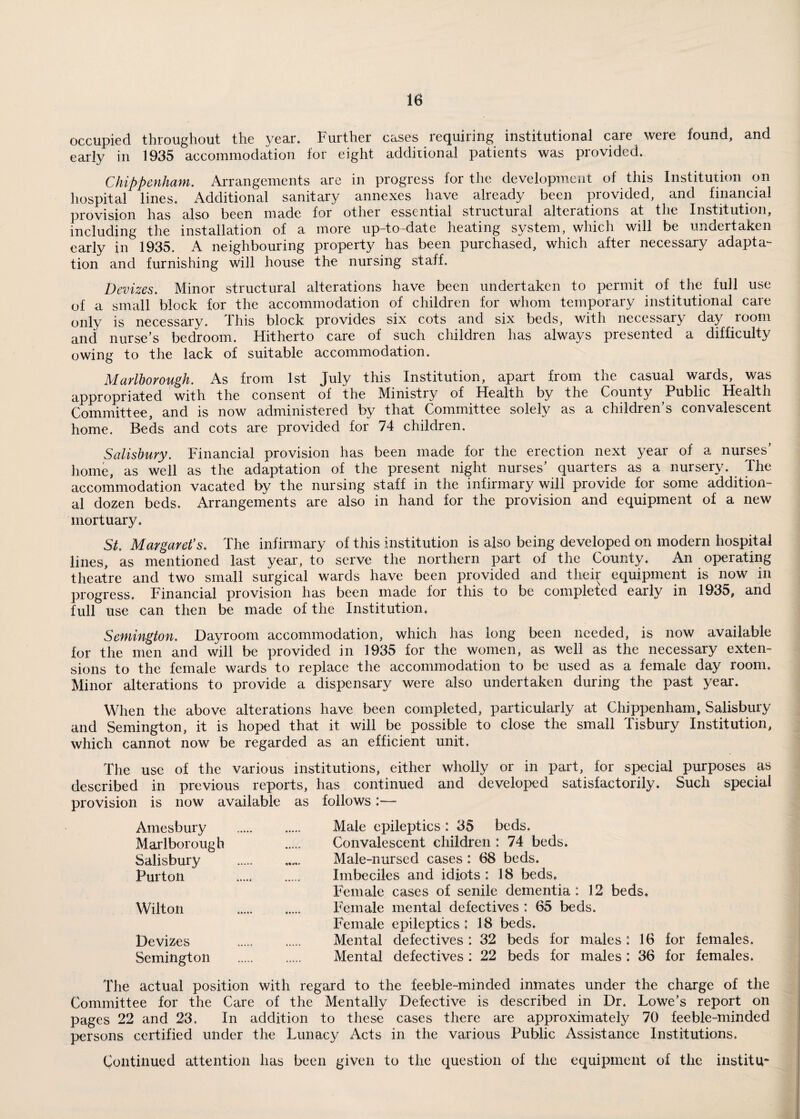 occupied throughout the year. Further cases requiring institutional care were found, and early in 1935 accommodation for eight additional patients was provided. Chippenham. Arrangements are in progress for the development of this Institution on hospital lines. Additional sanitary annexes have already been provided, and financial provision has also been made for other essential structural alterations at the Institution, including the installation of a more up-to-date heating system, which will be undertaken early in 1935. A neighbouring property has been purchased, which after necessary adapta¬ tion and furnishing will house the nursing staff. Devizes. Minor structural alterations have been undertaken to permit of the full use of a small block for the accommodation of children for whom temporary institutional care only is necessary. This block provides six cots and six beds, with necessary day room and nurse’s bedroom. Hitherto care of such children has always presented a difficulty owing to the lack of suitable accommodation. Marlborough. As from 1st July this Institution, apart from the casual wards, was appropriated with the consent of the Ministry of Health by the County Public Health Committee, and is now administered by that Committee solely as a children’s convalescent home. Beds and cots are provided for 74 children. Salisbury. Financial provision has been made for the erection next year of a nurses home, as well as the adaptation of the present night nurses’ quarters as a nursery. The accommodation vacated by the nursing staff in the infirmary will provide for some addition¬ al dozen beds. Arrangements are also in hand for the provision and equipment of a new mortuary. St. Margaret's. The infirmary of this institution is also being developed on modern hospital lines, as mentioned last year, to serve the northern part of the County. An operating theatre and two small surgical wards have been provided and their equipment is now in progress. Financial provision has been made for this to be completed early in 1935, and full use can then be made of the Institution. Semington. Dayroom accommodation, which has long been needed, is now available for the men and will be provided in 1935 for the women, as well as the necessary exten¬ sions to the female wards to replace the accommodation to be used as a female day room. Minor alterations to provide a dispensary were also undertaken during the past year. When the above alterations have been completed, particularly at Chippenham, Salisbury and Semington, it is hoped that it will be possible to close the small Tisbury Institution, which cannot now be regarded as an efficient unit. The use of the various institutions, either wholly or in part, for special purposes as described in previous reports, has continued and developed satisfactorily. Such special provision is now available as follows:— Amesbury . Male epileptics: 35 beds. Marlborough . Convalescent children: 74 beds. Salisbury ... Male-nursed cases : 68 beds. Purton . Imbeciles and idiots: 18 beds. Female cases of senile dementia: 12 beds. Wilton . Female mental defectives: 65 beds. Female epileptics : 18 beds. Devizes . Mental defectives : 32 beds for males : 16 for females. Semington . Mental defectives : 22 beds for males : 36 for females. The actual position with regard to the feeble-minded inmates under the charge of the Committee for the Care of the Mentally Defective is described in Dr. Lowe’s report on pages 22 and 23. In addition to these cases there are approximately 70 feeble-minded persons certified under the Lunacy Acts in the various Public Assistance Institutions. Continued attention has been given to the question of the equipment of the institu*