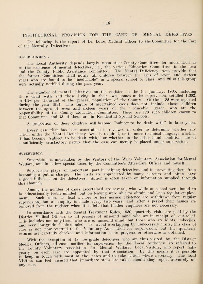 IS institutional provision for the care of mental defectives The following is the report of Dr. Lowe, Medical Officer to the Committee for the Care of the Mentally Defective :— Ascertainment. The Local Authority depends largely upon other County Committees for information as to the existence of mental defectives, i.e., the various Education Committees in the area and the County Public Assistance Committee. The Mental Deficiency Acts provide that the former Committees shall notify all children between the ages of seven and sixteen years who are found to be “ineducable” in a special school or class, and 28 of this group were actually notified during the past year. The number of mental defectives on the register on the 1st January, 1935, including those dealt with and those living in their own homes under supervision, totalled 1,302, or 4.26 per thousand of the general population of the County. Of these, 85 were reported during the year 1934. This figure of ascertained cases does not include those children between the ages of seven and sixteen years of the “ educable” grade, who are the responsibility of the County Education Committee. There are 173 such children known to that Committee, and 13 of these are in Residential Special Schools. A proportion of these children will become “subject to be dealt with” in later years. Every case that has been ascertained is reviewed in order to determine whether any action under the Mental Deficiency Acts is required, or in more technical language whether it has become “subject to be dealt with,” or whether on the other hand conditions are of a sufficiently satisfactory nature that the case can merely be placed under supervision. Supervision. Supervision is undertaken by the Visitors of the Wilts Voluntary Association for Mental Welfare, and in a few special cases by the Committee’s After-Care Officer and myself. Supervision plays an important part in helping defectives and in preventing them from becoming a public charge. The visits are appreciated by many parents and often have a good iniluence on the defectives. Action is often taken on information supplied through this channel® Among the number of cases ascertained are several, who while at school were found to be educationally feeble-minded, but on leaving were able to obtain and keep regular employ¬ ment. Such cases as lead a more or less normal existence are withdrawn from regular supervision, but an enquiry is made every two years, and after a period their names are removed from the register when it is felt that further enquiries are not necessary. In accordance with the Mental Treatment Rules, 1930, quarterly visits are paid by the District Medical Officers to all persons of unsound mind who are in receipt of out-relief. This includes not only those who are of unsound mind, but those who are idiots, imbeciles, and very low-grade feeble-minded. To avoid overlapping by unnecessary visits, this class of case is not now referred to the Voluntary Association for supervision, but the quarterly returns are carefully checked and information as to progress or otherwise is obtained. With the exception of 43 low-grade defectives who are thus visited by the District Medical Officers, all cases notified for supervision by the Local Authority are referred to the County Voluntary Association for Mental Welfare. Local Visitors, who report half- yearly on' each case, are appointed by that Association. By this means it is possible to keep in touch with most of the cases and to take action where necessary. The local Visitors can feel assured that immediate steps are taken should they report adversely on any case.