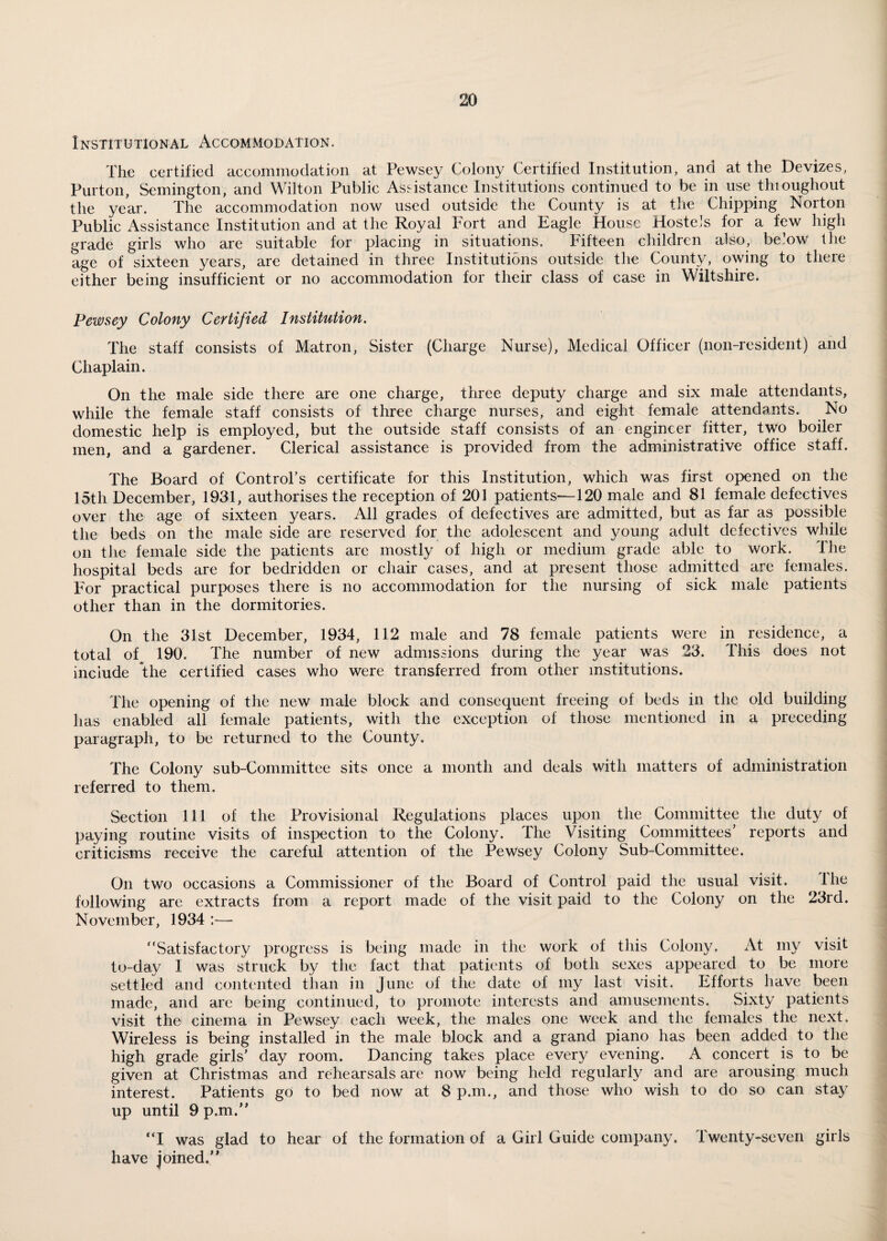 Institutional Accommodation. The certified accommodation at Pewsey Colony Certified Institution, and at the Devizes, Purton, Semington, and Wilton Public Assistance Institutions continued to be in use tlnoughout the year. The accommodation now used outside the County is at the Chipping Norton Public Assistance Institution and at the Royal Fort and Eagle House Hostels for a few high grade girls who are suitable for placing in situations. Fifteen children also, below the age of sixteen years, are detained in three Institutions outside the County, owing to there either being insufficient or no accommodation for their class of case in Wiltshire. Pewsey Colony Certified Institution. The staff consists of Matron, Sister (Charge Nurse), Medical Officer (non-resident) and Chaplain. On the male side there are one charge, three deputy charge and six male attendants, while the female staff consists of three charge nurses, and eight female attendants. No domestic help is employed, but the outside staff consists of an engineer fitter, two boiler men, and a gardener. Clerical assistance is provided from the administrative office staff. The Board of Control's certificate for this Institution, which was first opened on the 15th December, 1931, authorises the reception of 201 patients—120 male and 81 female defectives over the age of sixteen years. All grades of defectives are admitted, but as far as possible the beds on the male side are reserved for the adolescent and young adult defectives while on the female side the patients arc mostly of high or medium grade able to work. 1 he hospital beds are for bedridden or chair cases, and at present those admitted arc females. For practical purposes there is no accommodation for the nursing of sick male patients other than in the dormitories. On the 31st December, 1934, 112 male and 78 female patients were in residence, a total of 190. The number of new admissions during the year was 23. This does not include the certified cases who were transferred from other institutions. The opening of the new male block and consequent freeing of beds in the old building has enabled all female patients, with the exception of those mentioned in a preceding paragraph, to be returned to the County. The Colony sub-Committee sits once a month and deals with matters of administration referred to them. Section 111 of the Provisional Regulations places upon the Committee the duty of paying routine visits of inspection to the Colony. The Visiting Committees’ reports and criticisms receive the careful attention of the Pewsey Colony Sub-Committee. On two occasions a Commissioner of the Board of Control paid the usual visit. the following are extracts from a report made of the visit paid to the Colony on the 23rd. November, 1934 — “Satisfactory progress is being made in the work of this Colony. At my visit to-day I was struck by the fact that patients of both sexes appeared to be more settled and contented than in June of the date of iny last visit. Efforts have been made, and are being continued, to promote interests and amusements. Sixty patients visit the cinema in Pewsey each week, the males one week and the females the next. Wireless is being installed in the male block and a grand piano has been added to the high grade girls’ day room. Dancing takes place every evening. A concert is to be given at Christmas and rehearsals are now being held regularly and are arousing much interest. Patients go to bed now at 8 p.m., and those who wish to do so can stay up until 9 p.m.” “I was glad to hear of the formation of a Girl Guide company, have joined.” Twenty-seven girls