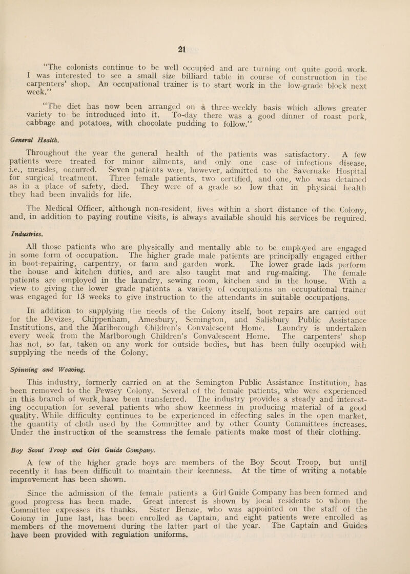 ‘The colonists continue to be well occupied and are turning out quite good work. I was interested to see a small size billiard table in course of construction in the carpenters’ shop. An occupational trainer is to start work in the low-grade block next week.” the diet has now been arranged on a three-weekly basis which allows greater variety to be introduced into it. To-day there was a good dinner of roast pork, cabbage and potatoes, with chocolate pudding to follow.” General Health. Throughout the year the general health of the patients was satisfactory. A few patients were treated for minor ailments, and only one case of infectious disease, i.e., measles, occurred. Seven patients were, however, admitted to the Savernake Hospital for surgical treatment. Three female patients, two certified, and one, who was detained as in a place of safety, died. They were of a grade so low that in physical health they had been invalids for life. The Medical Officer, although non-resident, lives within a short distance of the Colony, and, in addition to paying routine visits, is always available should his services be required! Industries. All those patients who are physically and mentally able to be employed are engaged in some form of occupation. The higher grade male patients are principally engaged either in boot-repairing, carpentry, or farm and garden work. The lower grade lads perform the house and kitchen duties, and are also taught mat and rug-making. The female patients are employed in the laundry, sewing room, kitchen and in the house. With a view to giving the lower grade patients a variety of occupations an occupational trainer was engaged for 13 weeks to give instruction to the attendants in suitable occupations. In addition to supplying the needs of the Colony itself, boot repairs are carried out for the Devizes, Chippenham, Amesbury, Semington, and Salisbury Public Assistance Institutions, and the Marlborough Children’s Convalescent Home. Laundry is undertaken every week from the Marlborough Children’s Convalescent Home. The carpenters’ shop has not, so far, taken on any work for outside bodies, but has been fully occupied with supplying the needs of the Colony. Spinning and Weaving. This industry, formerly carried on at the Semington Public Assistance Institution, has been removed to the Pewsey Colony. Several of the female patients, who were experienced in this branch of work have been transferred. The industry provides a steady and interest¬ ing occupation for several patients who show keenness in producing material of a good quality. While difficulty continues to be experienced in effecting sales in the open market, the quantity of cloth used by the Committee and by other County Committees increases. Under the instruction of the seamstress the female patients make most of their clothing. Boy Scout Troop and Girl Guide Company. A few of the higher grade boys are members of the Boy Scout Troop, but until recently it has been difficult to maintain their keenness. At the time of Writing a notable improvement has been shown. Since the admission of the female patients a Girl Guide Company has been formed and good progress has been made. Great interest is shown by local residents to whom the Committee expresses its thanks. Sister Benzie, who was appointed on the stafl of the Colony in June last, has been enrolled as Captain, and eight patients were enrolled as members of the movement during the latter part of the year. The Captain and Guides have been provided with regulation uniforms.