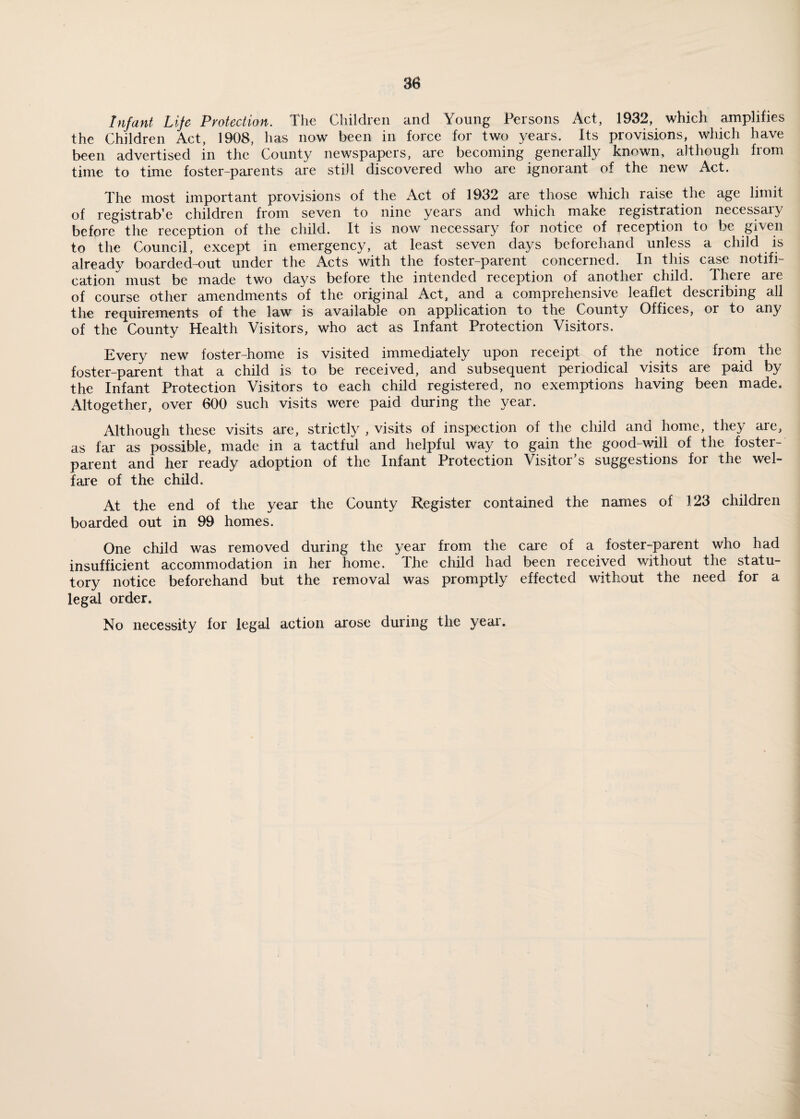 Infant Life Protection. The Children and Young Persons Act, 1932, which amplifies the Children Act, 1908, has now been in force for two years. Its provisions, which have been advertised in the County newspapers, are becoming generally known, although from time to time foster-parents are still discovered who are ignorant of the new Act. The most important provisions of the Act of 1932 are those which raise the age limit of registrab’e children from seven to nine years and which make registration necessary before the reception of the child. It is now necessary for notice of reception to be given to the Council, except in emergency, at least seven days beforehand unless a child is already boarded-out under the Acts with the foster-parent concerned. In this case notifi¬ cation must be made two days before the intended reception of another child. There are of course other amendments of the original Act, and a comprehensive leaflet describing all the requirements of the law is available on application to the County Offices, or to any of the County Health Visitors, who act as Infant Protection Visitors. Every new foster-home is visited immediately upon receipt of the notice from the foster-parent that a child is to be received, and subsequent periodical visits are paid by the Infant Protection Visitors to each child registered, no exemptions having been made. Altogether, over 600 such visits were paid during the year. Although these visits are, strictly , visits of inspection of the child and home, they are, as far as possible, made in a tactful and helpful way to gain the good-will of the foster¬ parent and her ready adoption of the Infant Protection Visitor’s suggestions for the wel¬ fare of the child. At the end of the year the County Register contained the names of 123 children boarded out in 99 homes. One child was removed during the year from the care of a foster-parent who had insufficient accommodation in her home. The child had been received without the statu¬ tory notice beforehand but the removal was promptly effected without the need for a legal order. No necessity for legal action arose during the year.
