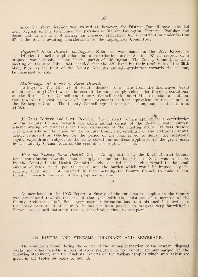 Since the above decision Was arrived at, however, the District Council have extended their original scheme to include the parishes of Market Lavington, Potterne, Poulshot and Seend, and, at the time of writing, an amended application for a contribution under Section 57 of the Act is awaiting consideration by the appropriate Committee. Highworth Rural District—•Liddington. Reference was made in the 1933 Report to the District Council's application for a contribution under Section 57 in respect of a proposed water supply scheme for the parish of Liddington. The County Council, at their meeting on the 31st July, 1934, decided that the £50 fixed by their resolution of the 29th May, 1934, as the limit of the County Council's annual contribution towards the scheme, be increased to £55. Marlborough and Ramsbury Rural District. (a) Bay don. The Ministry of Health decided to allocate from the Exchequer Grant a lump sum of £1,250 towards the cost of the Water supply scheme for Bay don, conditional on the Rural District Council and County Council each undertaking to make a contribu¬ tion towards the cost by Way of annual payments at least equivalent to the amount of the Exchequer Grant. The County Council agreed to make a lump sum contribution of £1,250. % (b) Great Bedwyn and Little Bedwyn. The District Council applied for a contribution by the County Council towards the extra annual deficit of the Bedwyn water supply scheme arising on proposals for three extensions of the existing mains. It was decided that a contribution be made by the County Council of one-third of the additional annual deficit estimated as £24-18-7 for the period of the loan raised to defray the additional capital expenditure, subject to the same conditions as those applicable to the grant made by the County Council towards the cost of the original scheme. Mere and Tishury Rural District—Zeals. An application by the Rural District Council for a contribution towards a water supply scheme for the parish of Zeals Was considered by the County Public Health Committee, who decided that, having regard to the small amount of rates levied upon the parish and the burden which Would be imposed by the scheme, they were not justified in recommending the County Council to make a con¬ tribution towards the cost of the proposed scheme. % As mentioned in the 1933 Report, a Survey of the rural water supplies in the County was commenced towards the end of that year with the assistance of a member of the County Architect’s staffs Some very useful information has been obtained but, owing to the heavy pressure of other work, it lias not been possible to progress very far with this Survey, which will naturally take a considerable time to complete. ( \ (2) RIVERS AND STREAMS, DRAINAGE AND SEWERAGE. x . \ The conditions found during the course of the annual inspection of the sewage disposal works and other possible sources of river pollution m the County are summarised in the following statement, and the Analysts' reports on the various samples which were taken are given in the tables on pages 57 and 58.