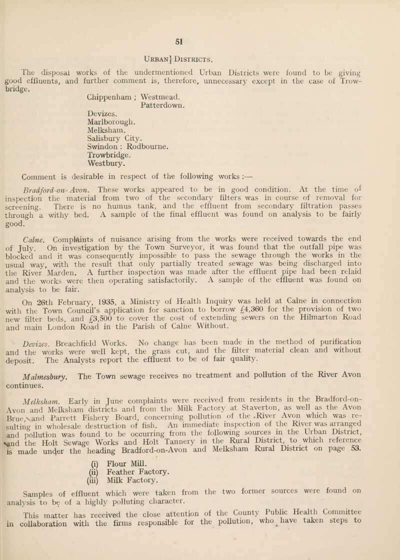 Urban] Districts. The disposal works of the undermentioned Urban Districts were found to be giving good effluents, and further comment is, therefore, unnecessary except in the case of Trow¬ bridge. Chippenham ; Westmead. Patterdown. Devizes. Marlborough. Melksham. Salisbury City. Swindon : Rodbourne. Trowbridge. West bury. Comment is desirable in respect of the following works :— Bradford-on- Avon. These works appeared to be in good condition. At the time of inspection the material from two of the secondary filters was in course of removal for screening. There is no humus tank, and the effluent from secondary filtration passes through a withy bed. A sample of the final effluent was found on analysis to be fairly good. Caine. ComplAints of nuisance arising from the works were received towards the end of July. On investigation by the Town Surveyor, it was found that the outfall pipe was blocked and it was consequently impossible to pass the sewage thiough the works in the usual way, with the result that only partially treated sewage was being discharged into the River Marden. A further inspection was made after the effluent pipe had been relaid and the works were then operating satisfactorily. sample of the effluent was found on analysis to be fair. On 26th February, 1935, a Ministry of Health Inquiry was held at Caine in connection with the Town Council’s application for sanction to borrow £4,360 for the provision of two new filter beds, and £3,500 to cover the cost of extending sewers on the Hilmarton Road and main London Road in the Parish of Caine Without. Devizes. Breachfield Works. No change has been made in the method of purification and the Works were well kept, the grass cut, and the filter material clean and without deposit. The Analysts report the effluent to be of fair quality. Malmesbury. The Town sewage receives no treatment and pollution of the River Avon continues. Melksham. Early in June complaints were received from residents in the Bradford-on- Avon and Melksham districts and from the Milk Factory at .St avert on, as well as the Avon Bruevand Parrett Fishery Board, concerning pollution of the .River Avon which was re¬ sulting in wholesale destruction of fish. An immediate inspection of the River was arranged and pollution was found to be occurring from the following sources in the Urban Distiict, Nmd the Holt Sewage Works and Holt Tannery in the Rural District, to. which reference is made under the heading Bradford-on-Avon and Melksham Rural District on page 53. (i) Flour Mill. (ii) Feather Factory. (iii) Milk Factory. Samples of effluent which were taken from the two former sources were found on analysis to be of a highly polluting character. This matter has received the close attention of the County Public Health Committee in collaboration with the firms responsible for the pollution, who _ have taken steps to