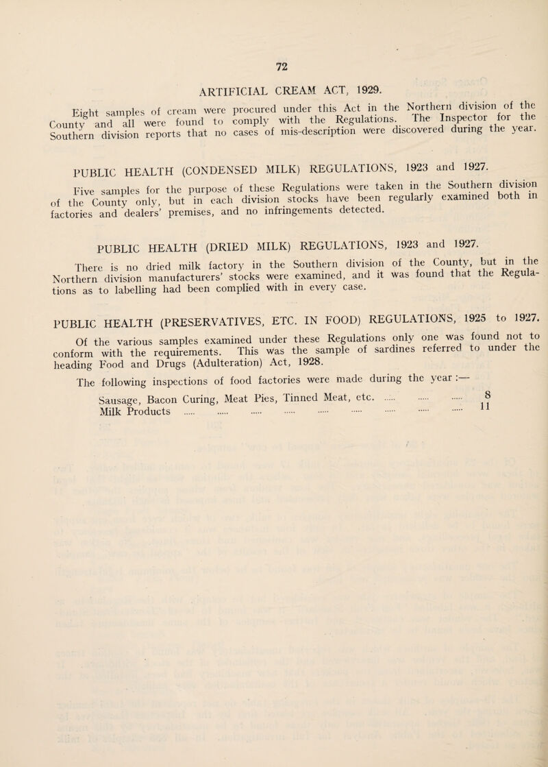 ARTIFICIAL CREAM ACT, 1929. Picrht samples of cream were procured under this Act in the Northern division of the Counfy8 and were found to comply with the Regulations The Inspector for the Southern division reports that no cases of mis-descnption were discovered during the year. PUBLIC HEALTH (CONDENSED MILK) REGULATIONS, 1923 and 1927. Five samples for the purpose of these Regulations were taken in the of the County only, but in each division stocks have been regularly factories and dealers’ premises, and no infringements detected. Southern division examined both in PUBLIC HEALTH (DRIED MILK) REGULATIONS, 1923 and 1927. There is no dried milk factory in the Southern division of the County, but in the Northern division manufacturers’ stocks were examined, and it was found that the Regula¬ tions as to labelling had been complied with in every case. PUBLIC HEALTH (PRESERVATIVES, ETC. IN FOOD) REGULATIONS, 1925 to 1927. Of the various samples examined under these Regulations only one was found not to conform with the requirements. This was the sample of sardines referred to under the heading Food and Drugs (Adulteration) Act, 1928. The following inspections of food factories were made during the year .— Sausage, Bacon Curing, Meat Pies, finned Meat, etc. .. 8 Milk Products ... 11 /