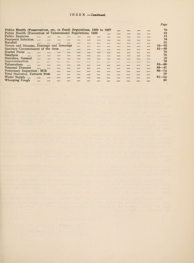 INDEX .—ConHnuad. Public Health (Preservatives, etc. in Food) Regulations, 1926 to 1927 Public Health (Prevention of Tuberculosis) Regulations, 1926 _ Public Inquiries _ — — — — _ _ Puerperal Infection _ — — Rainfall Rivers and Streams, Drainage and Sewerage Sanitary Circumstances of the Area Scarlet Fever_ — Smallpox _ — — Statistics, General _ — Superannuation Tuberculosis _ — — — Venereal Diseases _ — — Veterinary Inspection: Milk — — Vital Statistics, Extracts from — Water Supply Whooping Cough Page 76 84 61 34 61 64—62 61—62 78 78 10 76 83—90 46—47 66—74 10 61—64 80