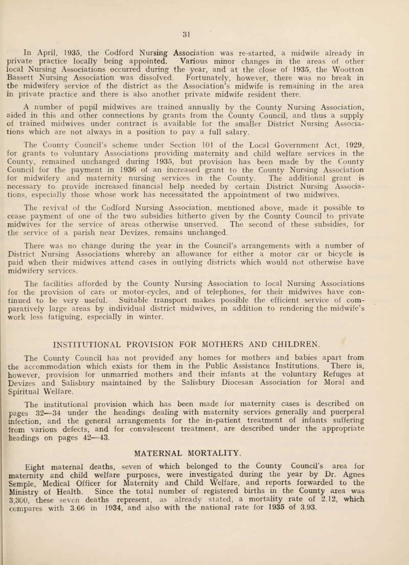 In April, 1935, the Codford Nursing Association was re-started, a midwife already in private practice locally being appointed. Various minor changes in the areas of other local Nursing Associations occurred during the year, and at the close of 1935, the Wootton Bassett Nursing Association was dissolved. Fortunately, however, there was no break in the midwifery service of the district as the Association's midwife is remaining in the area in private practice and there is also another private midwife resident there. A number of pupil midwives are trained annually by the County Nursing Association, aided in this and other connections by grants from the County Council, and thus a supply of trained midwives under contract is available for the smaller District Nursing Associa¬ tions which are not always in a position to pay a full salary. The County Coimcirs scheme under Section 101 of the Local Government Act, 1929, for grants to voluntary Associations providing maternity and child welfare services in the County, remained unchanged during 1935, but provision has been made by the County Council for the payment in 1936 of an increased grant to the County Nursing Association for midwifery and maternity nursing services in the County. The additional grant is necessary to provide increased financial help needed by certain District Nursing Associa¬ tions, especially those whose work has necessitated the appointment of two midwives. The revival of the Codford Nursing Association, mentioned above, made it possible to cease payment of one of the two subsidies hitherto given by the County Council to private midwives for the service of areas otherwise unserved. The second of these subsidies, for the service of a parish near Devizes, remains unchanged. There was no change during the year in the Council's arrangements with a number of District Nursing Associations whereby an allowance for either a motor car or bicycle is paid when their midwives attend cases in outlying districts which would not otherwise have midwifery services. The facilities afforded by the County Nursing Association to local Nursing Associations for the provision of cars or motor-cycles, and of telephones, for their midwives have con¬ tinued to be very useful. Suitable transport makes possible the efficient service of com¬ paratively large areas by individual district midwives, in addition to rendering the midwife's work less fatiguing, especially in winter. INSTITUTIONAL PROVISION FOR MOTHERS AND CHILDREN. The County Council has not provided any homes for mothers and babies apart from the accommodation which exists for them in the Public Assistance Institutions. There is, however, provision for unmarried mothers and their infants at the voluntary Refuges at Devizes and Salisbury maintained by the Salisbury Diocesan Association for Moral and Spiritual Welfare, The institutional provision which has been made for maternity cases is described on pages 32—34 under the headings dealing with maternity services generally and puerperal infection, and the general arrangements for the in-patient treatment of infants suffering from various defects, and for convalescent treatment, are described under the appropriate headings on pages 42—43. MATERNAL MORTALITY. Eight maternal deaths, seven of which belonged to the County Council's area for maternity and child welfare purposes, were investigated during the year by Dr. Agnes Semple, Medical Officer for Maternity and Child Welfare, and reports forwarded to the Ministry of Health. Since the total number of registered births in the County area was 3,300, these seven deaths represent, as already stated, a mortality rate of 2.12, which compares with 3.66 in 1934, and also with the national rate for 1935 of 3.93.