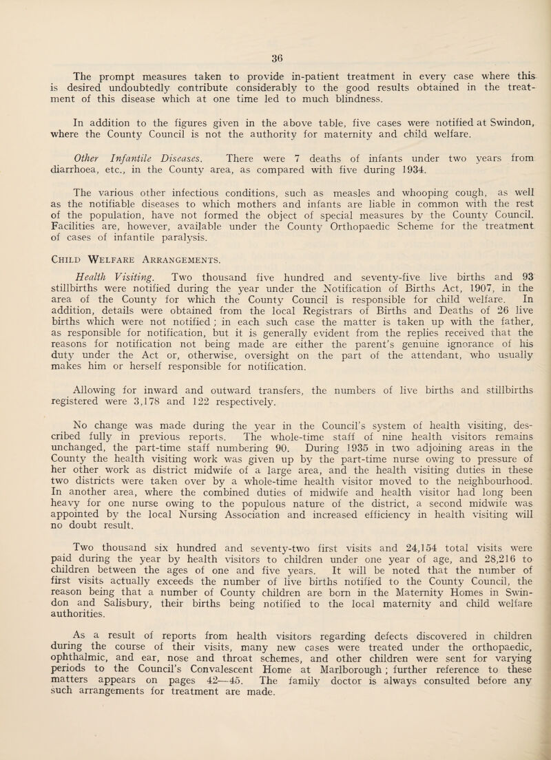 The prompt measures taken to provide in-patient treatment in every case where this is desired undoubtedly contribute considerably to the good results obtained in the treat¬ ment of this disease which at one time led to much blindness. In addition to the figures given in the above table, five cases were notified at Swindon, where the County Council is not the authority for maternity and child welfare. Other Infantile Diseases. There were 7 deaths of infants under two years from diarrhoea, etc., in the County area, as compared with five during 1934. The various other infectious conditions, such as measles and whooping cough, as well as the notifiable diseases to which mothers and infants are liable in common with the rest of the population, have not formed the object of special measures by the County Council. Facilities are, however, available under the County Orthopaedic Scheme for the treatment of cases of infantile paralysis. Child Welfare Arrangements. Health Visiting. Two thousand five hundred and seventy-five live births and 93 stillbirths were notified during the year under the Notification of Births Act, 1907, in the area of the County for which the County Council is responsible for child welfare. In addition, details were obtained from the local Registrars of Births and Deaths of 26 live births which were not notified ; in each such case the matter is taken up with the father, as responsible for notification, but it is generally evident from the replies received that the reasons for notification not being made are either the parent’s genuine ignorance of his duty under the Act or, otherwise, oversight on the part of the attendant, who usually makes him or herself responsible for notification. Allowing for inward and outward transfers, the numbers of live births and stillbirths registered were 3,178 and 122 respectively. No change was made during the year in the Council’s system of health visiting, des¬ cribed fully in previous reports. The whole-time staff of nine health visitors remains unchanged, the part-time staff numbering 90. During 1935 in two adjoining areas in the County the health visiting work was given up by the part-time nurse owing to pressure of her other work as district midwife of a large area, and the health visiting duties in these two districts were taken over by a whole-time health visitor moved to the neighbourhood. In another area, where the combined duties of midwife and health visitor had long been heavy for one nurse owing to the populous nature of the district, a second midwife was appointed by the local Nursing Association and increased efficiency in health visiting will no doubt result. Two thousand six hundred and seventy-two first visits and 24,154 total visits were paid during the year by health visitors to children under one year of age, and 28,216 to children between the ages of one and five years. It will be noted that the number of first visits actually exceeds the number of live births notified to the County Council, the reason being that a number of County children are born in the Maternity Homes in Swin¬ don and Salisbury, their births being notified to the local maternity and child welfare authorities. As a result of reports from health visitors regarding defects discovered in children during the course of their visits, many new cases were treated under the orthopaedic, ophthalmic, and ear, nose and throat schemes, and other children were sent for varying periods to the Council’s Convalescent Home at Marlborough; further reference to these matters appears on pages 42—45. The family doctor is always consulted before any such arrangements for treatment are made.