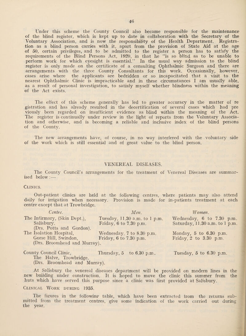 Under this scheme the County Council also became responsible for the maintenance of the blind register, which is kept up to date in collaboration with the Secretary of the Voluntary Association, and is now the responsibility of the Health Department. Registra¬ tion as a blind person carries with it, apart from the provision of State Aid at the age of 50, certain privileges, and to be admitted to the register a person has to satisfy the requirements of the Blind Persons Act, 1920, in that he “is so blind as to be unable to perform work for which eyesight is essential.’' In the usual way admission to the blind register is only made on the certificate of a consulting Ophthalmic Surgeon and there are arrangements with the three County Consultants for this work. Occasionally, however, cases arise where the applicants are bedridden or so incapacitated that a visit to the nearest Ophthalmic Clinic is impracticable and in these circumstances I am usually able, as a result of personal investigation, to satisfy myself whether blindness within the meaning of the Act exists. The effect of this scheme generally has led to greater accuracy in the matter of re gistration and has already resulted in the decertification of several cases which had pre viously been regarded on insufficient evidence as blind within the meaning of the Act. The register is continually under review in the light of reports from the Voluntary Associa¬ tion and otherwise, and is becoming a reliable and inclusive index of the blind persons of the County. The new arrangements have, of course, in no way interfered with the voluntary side of the work which is still essential and of great value to the blind person. VENEREAL DISEASES. The County Council’s arrangements for the treatment of Venereal Diseases are summar¬ ised below : — Clinics. Out-patient clinics are held at the following centres, where patients may also attend daily for irrigation when necessary. Provision is made for in-patients treatment at each centre except that at Trowbridge. Centre. The Infirmary, (Skin Dept,), Salisbury. (Drs. Potts and Gordon). The Isolation Hospital, Gorse Hill, Swindon, Men. Tuesday, 11,30 a.m. to 1 p.m. Friday, 6 to 7.30 p.m. (Drs. Broomhead and Murray). Wednesday, 7 to 8.30 p.m. Friday, 6 to 7.30 p.m. Women. Wednesday, 6 to 7.30 p.m. Saturday, 11.30 a.m. to 1 p.m. Monday, 5 to 6.30 p.m. Friday, 2 to 3.30 p.m. County Council Clinic, Thursday, 5 to 6.30 p.m. Tuesday, 5 to 6.30 p.m. The Halve, Trowbridge. (Drs. Broomhead and Murray). At Salisbury the venereal diseases department will be provided on modern lines in the new building under construction. It is hoped to move the clinic this summer from the huts which have served this purpose since a clinic was first provided at Salisbury. Clinical Work during 1935. The fierures in the followinj? table, which have been extracted from the returns sub¬ mitted from the treatment centres, give some indication of the work carried out during the year.