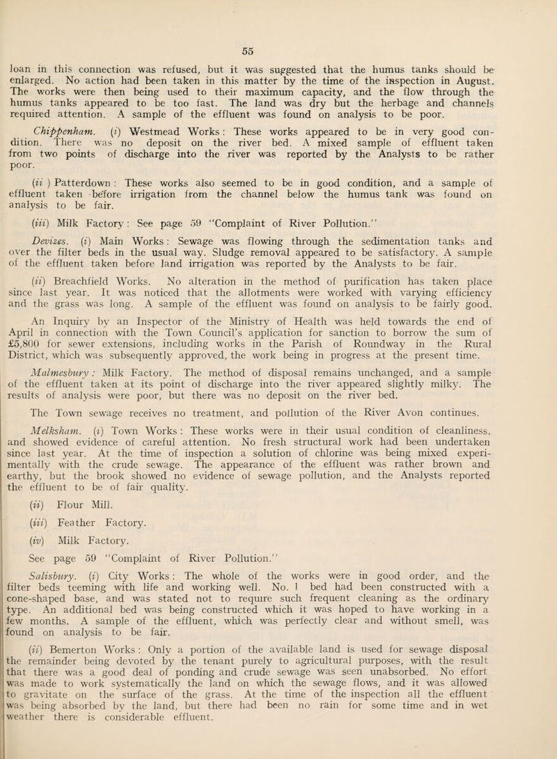 loan in this connection was refused, but it was suggested that the humus tanks should be enlarged. No action had been taken in this matter by the time of the inspection in August. The works were then being used to their maximum capacity, and the flow through the humus tanks appeared to be too fast. The land was dry but the herbage and channels required attention. A sample of the effluent was found on analysis to be poor. Chippenham. {i) Westmead Works: These works appeared to be in very good con¬ dition. There was no deposit on the river bed. A mixed sample of effluent taken from two points of discharge into the river was reported by the Analysts to be rather poor. (ii ) Patterdown : These works also seemed to be in good condition, and a sample of effluent taken be'fore irrigation from the channel below the humus tank was found on analysis to be fair. (in) Milk Factory: See page 59 “Complaint of River Pollution.” Devizes, (i) Main Works: Sewage was flowing through the sedimentation tanks and over the filter beds in the usual way. Sludge removal appeared to be satisfactory. A sample of the effluent taken before land irrigation was reported by the Analysts to be fair. (ii) Breachfield Works. No alteration in the method of purification has taken place since last year. It was noticed that the allotments were worked with varying efficiency and the grass was long. A sample of the effluent was found on analysis to be fairly good. An Inquiry by an Inspector of the Ministry of Health was held towards the end of April in connection with the Town Councirs application for sanction to borrow the sum of £5,800 for sewer extensions, including works in the Parish of Roundway in the Rural District, which was subsequently approved, the work being in progress at the present time. Malmeshiiry : Milk Factory. The method of disposal remains unchanged, and a sample of the effluent taken at its point of discharge into the river appeared slightly milky. The results of analysis were poor, but there was no deposit on the river bed. The Town sewage receives no treatment, and pollution of the River Avon continues. i Melksham. (t) Town Works : These works were in their usual condition of cleanliness, and showed evidence of careful attention. No fresh structural work had been undertaken since last year. At the time of inspection a solution of chlorine was being mixed experi¬ mentally with the crude sewage. The appearance of the effluent was rather brown and earthy, but the brook showed no evidence of sewage pollution, and the Analysts reported the effluent to be of fair quality. (ii) Flour Mill. (Hi) Feather Factory. (iv) Milk Factory. See page 59 “Complaint of River Pollution.” Salisbury, (i) City Works: The whole of the works were in good order, and the : filter beds teeming with life and working well. No. 1 bed had been constructed with a cone-shaped base, and was stated not to require such frequent cleaning as the ordinary type. An additional bed was being constructed which it was hoped to have working in a ' few months. A sample of the effluent, which was perfectly clear and without smell, was found on analysis to be fair. ; (ii) Bemerton Works : Only a portion of the available land is used for sewage disposal the remainder being devoted by the tenant purely to agricultural purposes, with the result ijthat there was a good deal of ponding and crude sewage was seen unabsorbed. No effort was made to work systematically the land on which the sewage flows, and it was allowed <to gravitate on the surface of the grass. At the time of the inspection all the effluent I was being absorbed by the land, but there had been no rain for some time and in wet j weather there is considerable effluent.