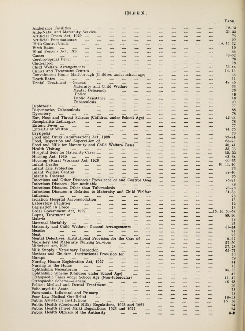 IJN DEX. Ambulance Facilities HUH «»*»♦*• «*•««* -»»*• •»»••• Ante-Natal and Maternity Services Artificial Cream Act, 1929 . .... . Artificial Pneumothorax ..... Birth Control Clinic Birth-Rates Blind Persons Act, 1920 . . . . Cancer ••...• ..'»•* . . ••••■• Cerebro-Spinal Fever . ... Chickenpox Child Welfare Arrangements . — — — Clinics and Treatment Centres Convalescent Home, Marlborough (Children under school age) Death-Rates . . . ..... — Dental Treatment:—General Maternity and Child Welfare Mental Deficiency Police Public Assistance _ Tuberculosis _ _ _ Diphtheria ... -. — — — Dispensaries, Tuberculosis Dysentery Ear, Nose and Throat Scheme (Children under School Age) Encephalitis Lethargica _ — _ __ _ Enteric Fever — — .. — — _ Enteritis at Wilton. Erysipelas Food and Drugs (Adulteration) Act, 1928 Food, Inspection and Supervision of . Food and Milk for Maternity and Child Welfare Cases Health Visiting Hospital Beds for Maternity Cases .... Housing Act, 1930 Housing (Rural Workers) Act, 1926 Infant Deaths — _ Infant Life Protection Infant Welfare Centres Infantile Diseases .. . . . . Infectious and Other Diseases : Prevalence of and Control Over Infectious Diseases - Non-notifiable ...... _ _ _ Infectious Diseases, Other than Tuberculosis ._. _ Infectious Diseases in Relation to Maternity and Child Welfare Influenza «.... ...... ...... ...... - ...... Isolation Hospital Accommodation _ _ _ _ Laboratory Facilities ...... _ _ _ Legislation in Force ...... .. . . . . Local Government Act, 1929 _ _ Lupus, Treatment of _ __ _ ,_ Malaria . .— __ _ _ Maternal Mortality — _ _ __ _ Maternity and Child Welfare: General Arrangements Measles — — — ..... _ _ Meat . — ...... __ _ __ Mental Defectives, Institutional Provision for the Care of Midwifery and Maternity Nursing Services _ _ Midwives Act, 1936 ... Milk Supply; Veterinary Inspection ...... _ _ Mothers and Children, Institutional Provision for Mumps — Nursing Homes Registration Act, 1927 Nursing in the Home _ _ Ophthalmia Neonatorum ..... _ Ophthalmic Scheme (Children under School Age) Orthopaedic Cases under School Age (Non-tubercular) Orthopaedic Scheme—General _ _ _ Police : Medical and Dental Treatment_ Polio-myelitis Acute — — _ _ _ Pneumonia, Influenzal and Primary _ Poor Law Medical Out-Relief ..... ™ Public Assistance Institutions . Public Health (Condensed Milk) Regulations, 1923 and 1027 Public Health (Dried Milk) Regulations, 1923 and 1927 Public Health Officers of the Authority Pagi 12-13 31-33 74 90 14, 15, 32 10 44 79-82 78 78 35-44 14, 15 44 11 48, 49 33 26 19 16 90 77 88 78 42-44 78 77 74, 75 78 72-74 65-75 40, 41 35, 36 32, 33 63, 64 60-63 10, 11, 40 36 38-40 35 76-91 78 76-78 34-35 78 13 12 13 .15. 16,50-53 89, 90 78 31 31-44 78 71 19-27 27-30 27, 28 65-71 30 78 44 13 34, 35 42 41, 42 46-48 19 78 78 16-18 15, 16 74 74 M