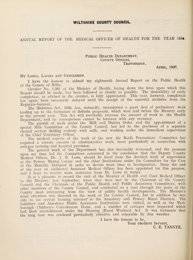 WILTSHIRE COUNTY COUNCIL. ANNUAL REPORT OF THE MEDICAL OFFICER OF HEALTH FOR THE YEAR 193«. Public Health Department, County Offices, Trowbridge, April, 1937. My Lords, Ladies and Gentlemen, I have the honour to submit my eighteenth Annual Report on the Public Health of the County of Wilts. Circular No. 1,561 of the Ministry of Health, laying down the lines upon which this Report should be made, has been followed as closely as possible. The desirability of early completion, as advised in the circular, is fully appreciated. This year, however, completion has again * been necessarily delayed until the receipt of the essential statistics from the Registrar-General. . . The Midwives Act, 1936, has, naturally, necessitated a great deal of preliminary work leading up to the formation of definite proposals, which were laid before the Ministry early in the present year. This Act will inevitably increase the amount of work in the Health Department, and its consequences cannot be foreseen with any accuracy. The growth of work under the Milk and Dairies Order, and the appointment of a special Milk Committee of the County Council, has led to the provision of a separate clerical section dealing entirely with milk, and working under the immediate supervision of the Chief Veterinary Officer. The medical aspects of the work of the new Air Raids Precautions Committee has required a certain amount of administrative work, more particularly in connection with anti-gas training and hospital provision. The general work of the Department has also inevitably increased, and the pressure upon my time led the Committees concerned to the conclusion that the Deputy County Medical Officer, Dr. J. B. Lowe, should be freed from the detailed work of supervision ot the Pewsey Mental Colony and the other Institutions under the Committee for the Care of the Mentally Deficient in order to devote more time to headquarters. Since the end of the year an additional Assistant Medical Officer has been appointed for this purpose, and I hope to receive more assistance from Dr. Lowe in future. It is a pleasure to record the visit of the Minister of Health and Chief Medical Officer to the Ministry, last September, when they were met by the Chairman of the County Council and the Chairman of the Public Health and Public Assistance Committees, with other members of the County Council, and conducted on a tour through the parts of the County most interesting from the view of public health developments, the Minister’s main attention was directed to the work of the County Council, but in addition he was able to see certain housing schemes' in the Amesbury and Pewsey Rural Districts. The Salisbury and Amesbury Public Assistance Institutions were visited, as well as the Marl¬ borough Children’s Convalescent Home, and a number of cottages were inspected which had been reconditioned under the Housing (Rural Workers) Act. It was fortunate that the long tour was rendered particularly effective and enjoyable by fine weather. I have the honour to be, Your obedient Servant, C. E. TANGYE.