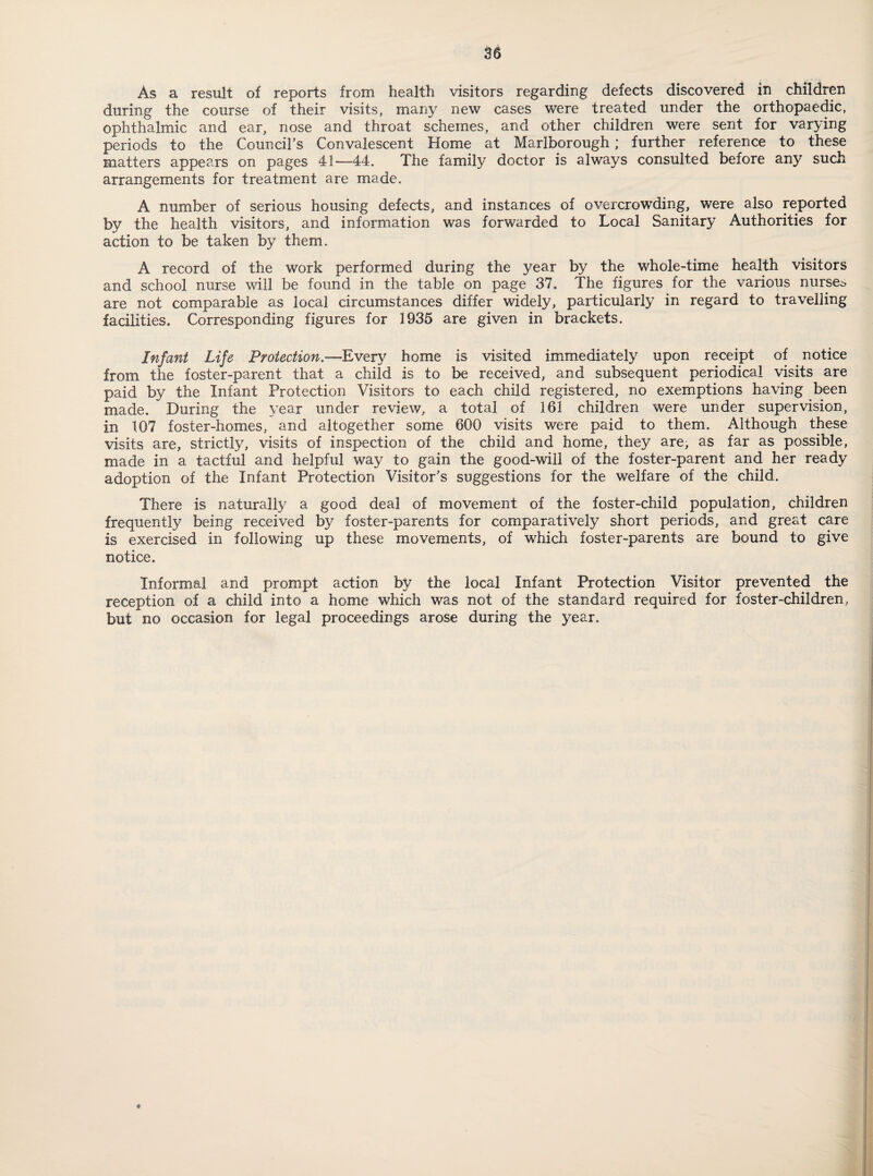 As a result of reports from health visitors regarding defects discovered in children during the course of their visits, many new cases were treated under the orthopaedic, ophthalmic and ear, nose and throat schemes, and other children were sent for varying periods to the Council’s Convalescent Home at Marlborough; further reference to these matters appears on pages 41—44. The family doctor is always consulted before any such arrangements for treatment are made. A number of serious housing defects, and instances of overcrowding, were also reported by the health visitors, and information was forwarded to Local Sanitary Authorities for action to be taken by them. A record of the work performed during the year by the whole-time health visitors and school nurse will be found in the table on page 37. The figures for the various nurses are not comparable as local circumstances differ widely, particularly in regard to travelling facilities. Corresponding figures for 1935 are given in brackets. Infant Life Protection.—Every home is visited immediately upon receipt of notice from the foster-parent that a child is to be received, and subsequent periodical visits are paid by the Infant Protection Visitors to each child registered, no exemptions having been made. During the year under review, a total of 161 children were under supervision, in 107 foster-homes, and altogether some 600 visits were paid to them. Although these visits are, strictly, visits of inspection of the child and home, they are, as far as possible, made in a tactful and helpful way to gain the good-will of the foster-parent and her ready adoption of the Infant Protection Visitor’s suggestions for the welfare of the child. There is naturally a good deal of movement of the foster-child population, children frequently being received by foster-parents for comparatively short periods, and great care is exercised in following up these movements, of which foster-parents are bound to give notice. Informal and prompt action by the local Infant Protection Visitor prevented the reception of a child into a home which was not of the standard required for foster-children, but no occasion for legal proceedings arose during the year.