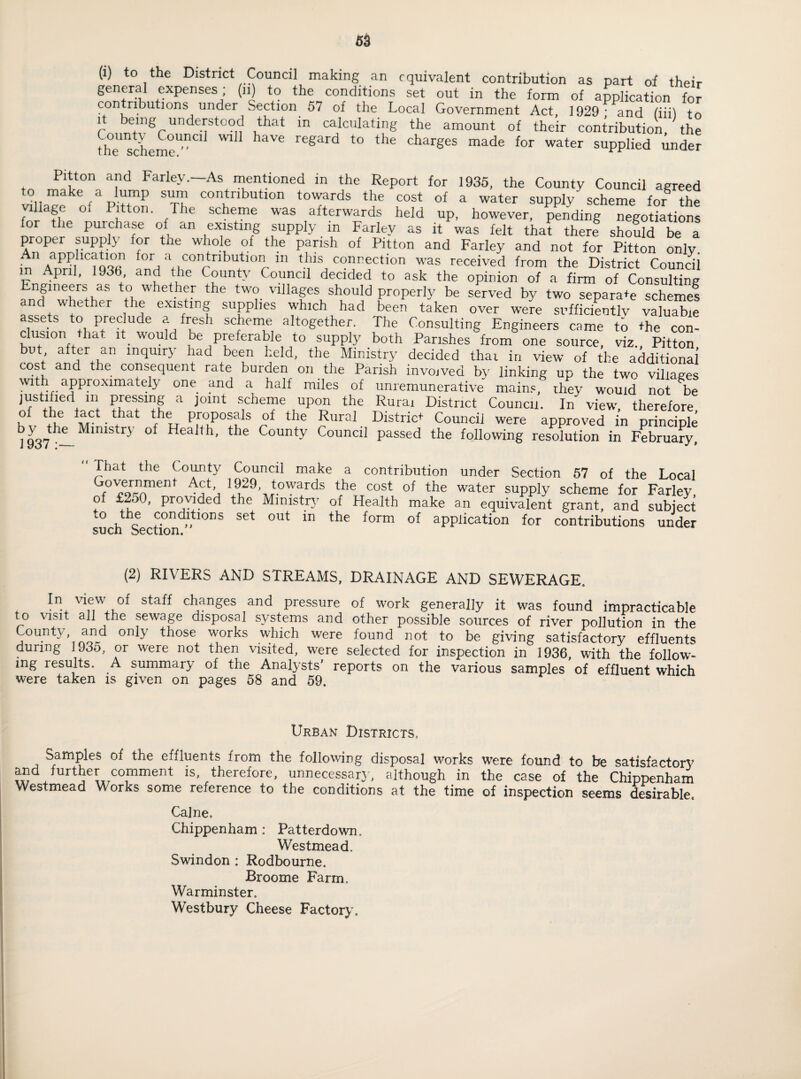 (i) to the District Council making an equivalent contribution as part of their general expenses, (n) to the conditions set out in the form of application for C*0rVn-kU<;l0rlSj under Section 57 of the Local Government Act, 1929- and fiiil to l being understood that in calculating the amount of their contribution, the thscheme^01 haVe regard to the charges made for water supplied under Pitton and Farley.—As mentioned in the Report for 1935, the County Council agreed wl,,r fap‘rP StT conKtnbutlon torrds the cost of a water supply- scheme for the ge o Pitton. The scheme was afterwards held up, however, pending negotiations for the purchase of an existing supply in Farley as it was felt that there should be a proper supply for tne whole of the parish of Pitton and Farley and not for Pitton only in and a ,contnbutloIl ln this connection was received from the District Councii in April, 193b and the County Council decided to ask the opinion of a firm of Consulting Engineers as to whether the two villages should properly be served by two separate scheme! and whether the existing supplies which had been taken over were sufficiently valuable assets to preclude a fresh scheme altogether. The Consulting Engineers came to the con¬ clusiontha, it would oe preferable to supply both Parishes from one source, viz., Pitton but after an inquiry had been held, the Ministry decided thai in view of the additional cost and the consequent rate burden on the Parish involved by linking up the two villages . i.,. , . . . . muneratn e mains, ihey would not be justified m pressing a joint scheme upon the Rurai District Council. In view, therefore u MCt • ?hat P.roPosf,'ls of tlle Rural District Councii were approved in principle j937 lnlSy °f Health’ the County Council P^ed the following resolution in February, ' That the County Council make a contribution under Section 57 of the Local f0'comnent 'V’J 1i9,29\fowards tbe cost of tbe water supply scheme for Farley, of £250, provided the Ministry of Health make an equivalent grant, and subject ,o the conditions set out in the form of application for contributions under sucii Section. (2) RIVERS AND STREAMS, DRAINAGE AND SEWERAGE. In view of staff changes and pressure of work generally it was found impracticable to visit all the sewage disposal systems and other possible sources of river pollution in the County, and only those works which were found not to be giving satisfactory effluents during 193o, or were not then visited, were selected for inspection in 1936, with the follow¬ ing lesults. A summary of the Analysts' reports on the various samples of effluent which were taken is given on pages 58 and 59. Urban Districts. Samples of the effluents from the following disposal works were found to be satisfactory and further comment is therefore, unnecessary, although in the case of the Chippenham Westmead Works some reference to the conditions at the time of inspection seems desirable. Caine, Chippenham: Patterdowm Westmead. Swindon : Rodbourne. Broome Farm, Warminster. Westbury Cheese Factory.