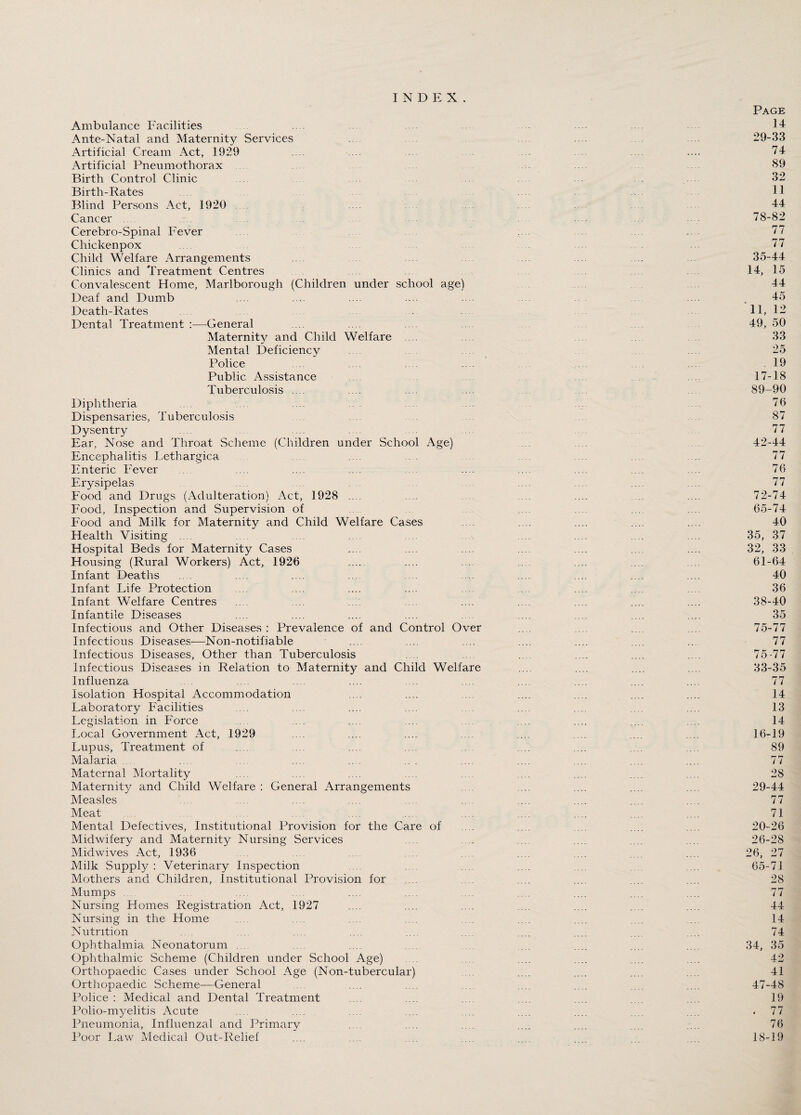 INDEX. Page Ambulance Facilities .... 14 Ante-Natal and Maternity Services .... .... 29-33 Artificial Cream Act, 1929 .... .... .... .... 74 Artificial Pneumothorax 89 Birth Control Clinic .... . . ... 32 Birth-Rates 11 Blind Persons Act, 1920 44 Cancer ... 78-82 Cerebro-Spinal Fever .... .... 77 Chickenpox 77 Child Welfare Arrangements .... .... .... 35-44 Clinics and Treatment Centres 14, 15 Convalescent Home, Marlborough (Children under school age) 44 Deaf and Dumb .... .... .... .... .... .... , 45 Death-Rates 11, 12 Dental Treatment —General ... .... .... .... 49, 50 Maternity and Child Welfare 33 Mental Deficiency .... .... 25 Police .... .... .... 19 Public Assistance 17-18 Tuberculosis .... .... .... ... 89-90 Diphtheria .... .. . .... 76 Dispensaries, Tuberculosis 87 Dysentry .... ... .... .... 77 Ear, Nose and Throat Scheme (Children under School Age) 42-44 Encephalitis Lethargica .... . ... .... 77 Enteric Fever . .... .... .... .... .... .... .... .... 76 Erysipelas .... .... .... .... 77 Food and Drugs (Adulteration) Act, 1928 .... .... . .... .... .... .... 72-74 Food, Inspection and Supervision of .... ... .... 65-74 Food and Milk for Maternity and Child Welfare Cases .... .... ... .... 40 Health Visiting .... .... .... .... ... .... .... .... 35, 37 Hospital Beds for Maternity Cases .... ... .... ... .... .... .... 32, 33 Housing (Rural Workers) Act, 1926 .... .... .... .... 61-64 Infant Deaths .... .... .... ... .... .... .... .... .... 40 Infant Life Protection ... .... .... .... ... .... .... 36 Infant Welfare Centres .... ... .... .... .... .... .... .... 38-40 Infantile Diseases .... .... .... .... .... ... .... .... .... 35 Infectious and Other Diseases : Prevalence of and Control Over .... ... .... .... 75-77 Infectious Diseases—Non-notifiable .... .... .... .... .... .... ... 77 Infectious Diseases, Other than Tuberculosis .... .... .... .... .... 75-77 Infectious Diseases in Relation to Maternity and Child Welfare .... .... .... .... 33-35 Influenza .... .... .... .... .... .... .... .... .... 77 Isolation Hospital Accommodation .... .... .... .... .... .... .... 14 Laboratory Facilities .... .... .... .... ... .... .... .... 13 Legislation in Force ... .... ... .... .... ... .... 14 Local Government Act, 1929 .... .... .... .... .... .... .... .... 16-19 Lupus, Treatment of .... .... .... .... .... .... .... .... 89 Malaria .... .... .... .... .... .. . .... .... ... .... .... 77 Maternal Mortality ... .... .... .... ... .... .... .... 28 Maternity and Child Welfare : General Arrangements .... ... .... .... .... 29-44 Measles .... ... .... .... .... .... .... .... .... .... 77 Meat .... ... .... .... .... .... ... .... 71 Mental Defectives, Institutional Provision for the Care of .... .... .... .... 20-26 Midwifery and Maternity Nursing Services .... . .... .... .... .... 26-28 Midwives Act, 1936 .... .... .... .... .... . . .... 26, 27 Milk Supply: Veterinary Inspection ... .... .... .... .... 65-71 Mothers and Children, Institutional Provision for .... .... .... .... .... .... 28 Mumps .... .... .... .. ... .... .... .... .... 77 Nursing Homes Registration Act, 1927 .... .... .... .... .... .... .... 44 Nursing in the Home .... .... .... .... .... ... 14 Nutrition .... ... .... .... ... .... .... .... ... .... 74 Ophthalmia Neonatorum ... .... .... ... .... .... .... 34, 35 Ophthalmic Scheme (Children under School Age) . .... .... .... .... 42 Orthopaedic Cases under School Age (Non-tubercular) ... .... .... .... .... 41 Orthopaedic Scheme—General .... .... ... .... ... .... 47-48 Police : Medical and Dental Treatment .... .... .... ... ... .... ... 19 Polio-myelitis Acute .... .... .... .... .... .... .... .... .... . 77 Pneumonia, Influenzal and Primary .... .... .... .... .... .... .... 76 Poor Law Medical Out-Relief .... ... .... .... .... .... ... ... 18-19